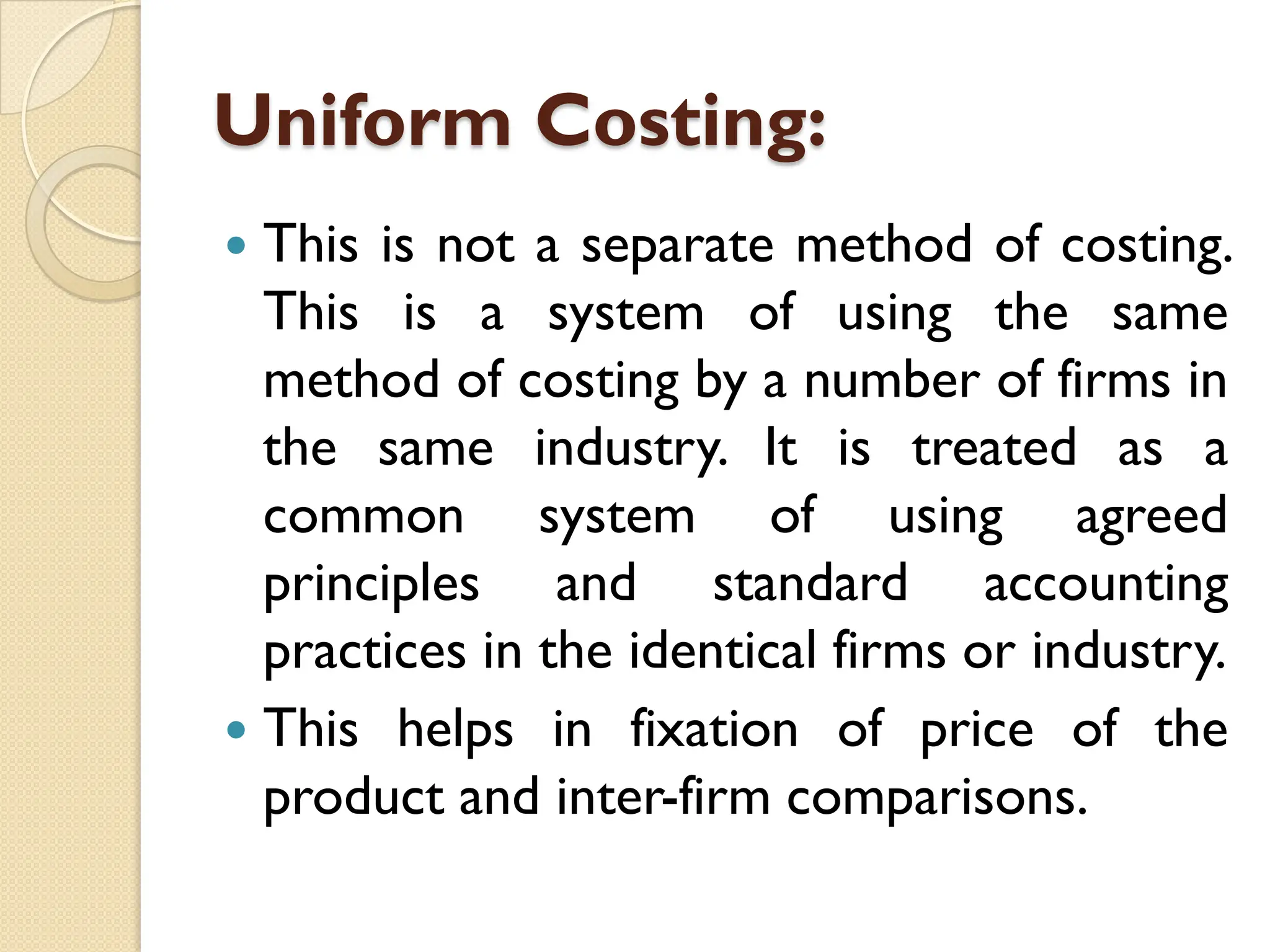 Uniform Costing:
 This is not a separate method of costing.
This is a system of using the same
method of costing by a number of firms in
the same industry. It is treated as a
common system of using agreed
principles and standard accounting
practices in the identical firms or industry.
 This helps in fixation of price of the
product and inter-firm comparisons.
 