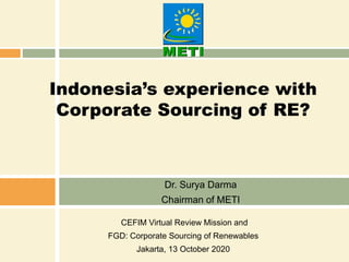 Indonesia’s experience with
Corporate Sourcing of RE?
Dr. Surya Darma
Chairman of METI
CEFIM Virtual Review Mission and
FGD: Corporate Sourcing of Renewables
Jakarta, 13 October 2020
 