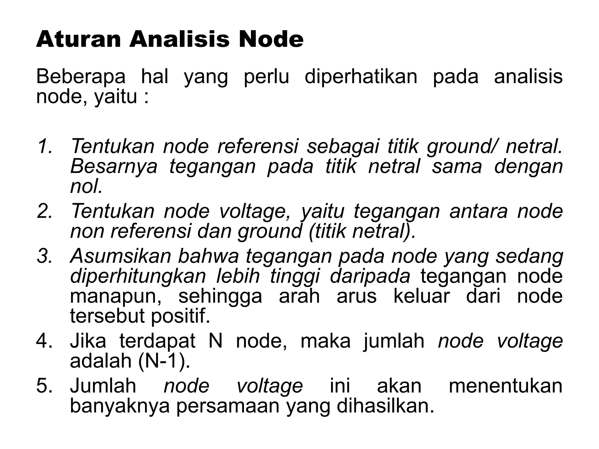Aturan Analisis Node
Beberapa hal yang perlu diperhatikan pada analisis
node, yaitu :
1. Tentukan node referensi sebagai titik ground/ netral.
Besarnya tegangan pada titik netral sama dengan
nol.
2. Tentukan node voltage, yaitu tegangan antara node
non referensi dan ground (titik netral).
3. Asumsikan bahwa tegangan pada node yang sedang
diperhitungkan lebih tinggi daripada tegangan node
manapun, sehingga arah arus keluar dari node
tersebut positif.
4. Jika terdapat N node, maka jumlah node voltage
adalah (N-1).
5. Jumlah node voltage ini akan menentukan
banyaknya persamaan yang dihasilkan.
 