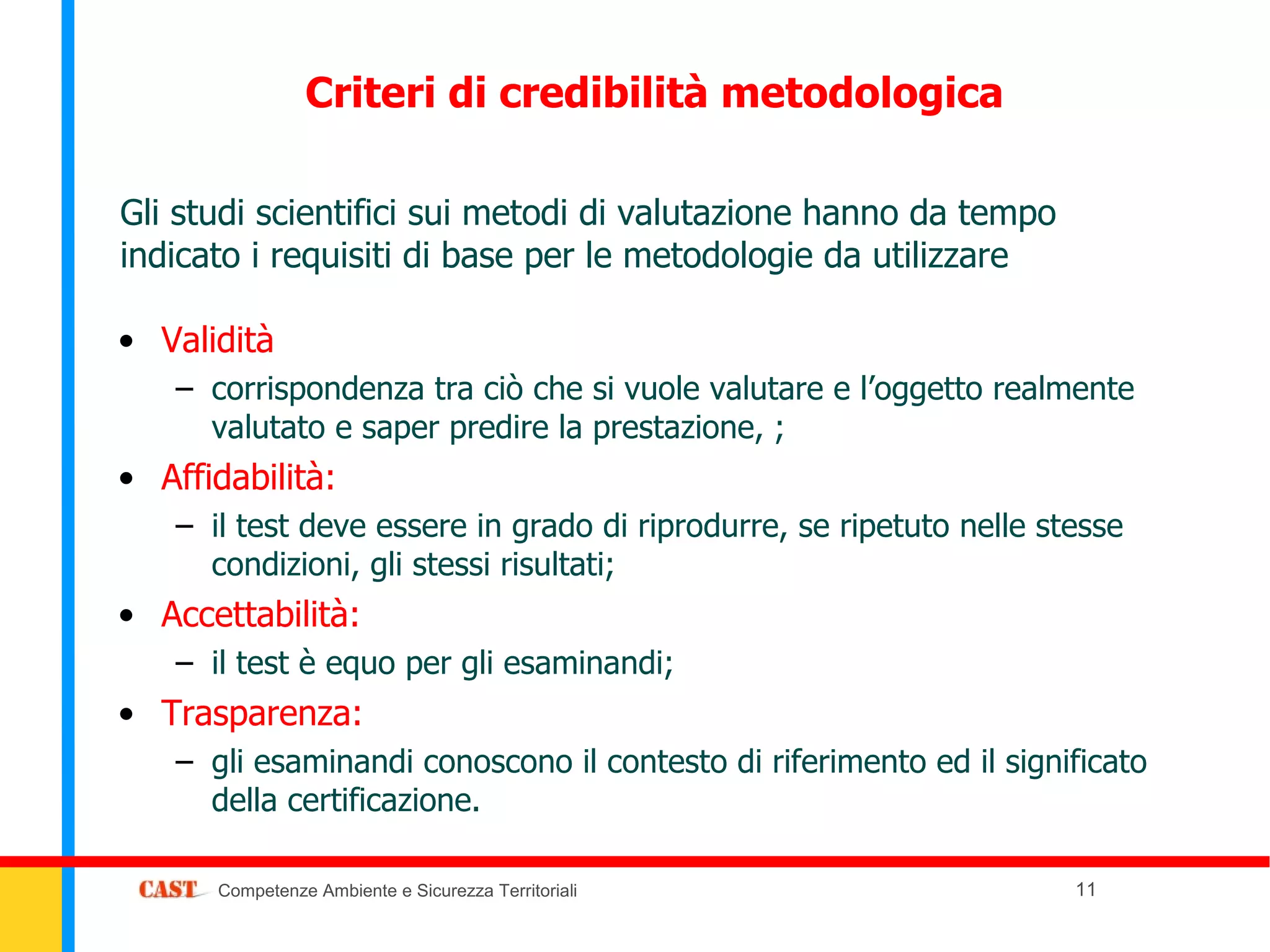 Criteri di credibilità metodologica

Gli studi scientifici sui metodi di valutazione hanno da tempo
indicato i requisiti di base per le metodologie da utilizzare

• Validità
   – corrispondenza tra ciò che si vuole valutare e l’oggetto realmente
     valutato e saper predire la prestazione, ;
• Affidabilità:
   – il test deve essere in grado di riprodurre, se ripetuto nelle stesse
     condizioni, gli stessi risultati;
• Accettabilità:
   – il test è equo per gli esaminandi;
• Trasparenza:
   – gli esaminandi conoscono il contesto di riferimento ed il significato
     della certificazione.

      Competenze Ambiente e Sicurezza Territoriali                   11
 