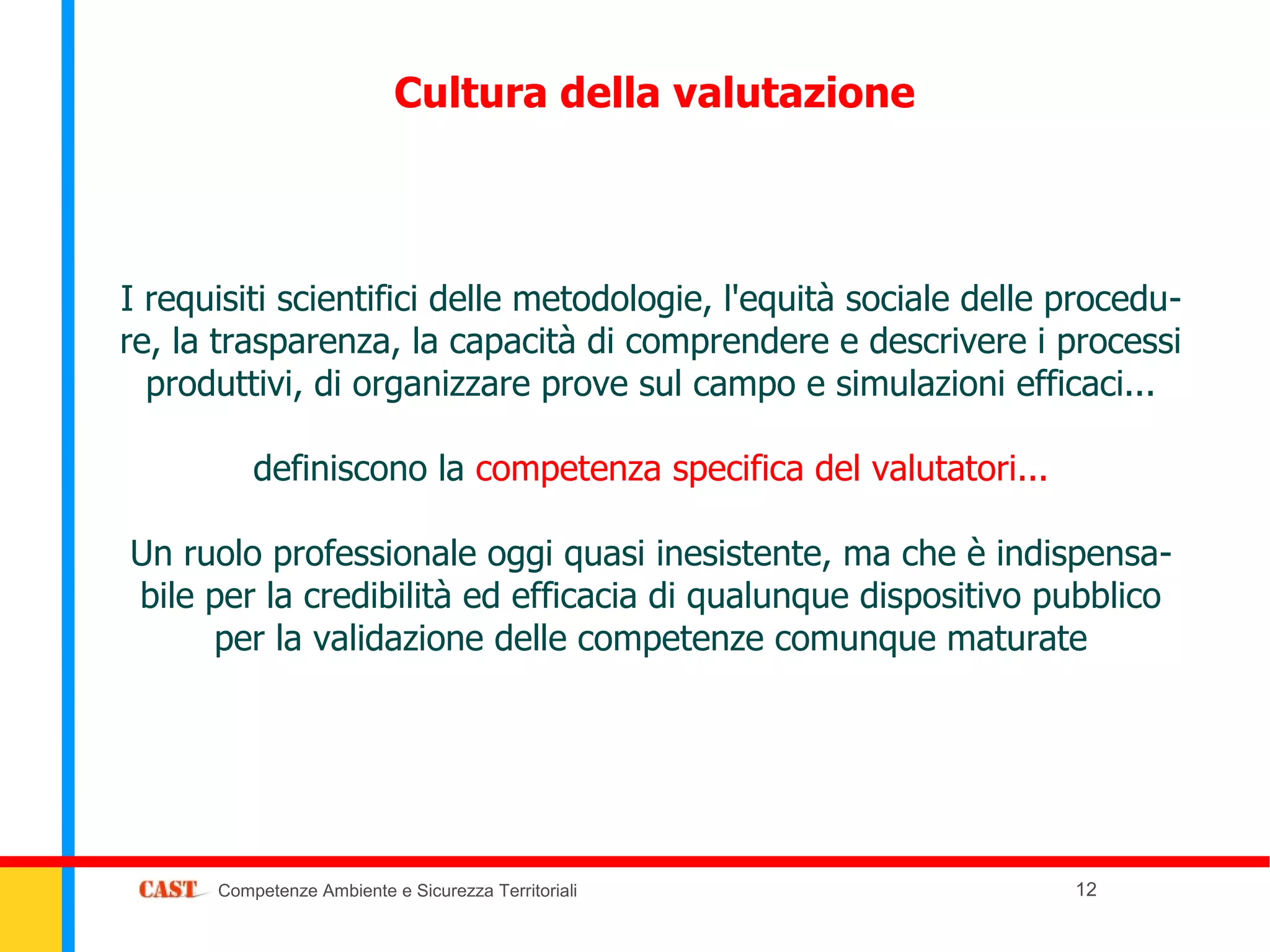 Cultura della valutazione



I requisiti scientifici delle metodologie, l'equità sociale delle procedu-
re, la trasparenza, la capacità di comprendere e descrivere i processi
  produttivi, di organizzare prove sul campo e simulazioni efficaci...

          definiscono la competenza specifica del valutatori...

Un ruolo professionale oggi quasi inesistente, ma che è indispensa-
bile per la credibilità ed efficacia di qualunque dispositivo pubblico
     per la validazione delle competenze comunque maturate




      Competenze Ambiente e Sicurezza Territoriali                12
 