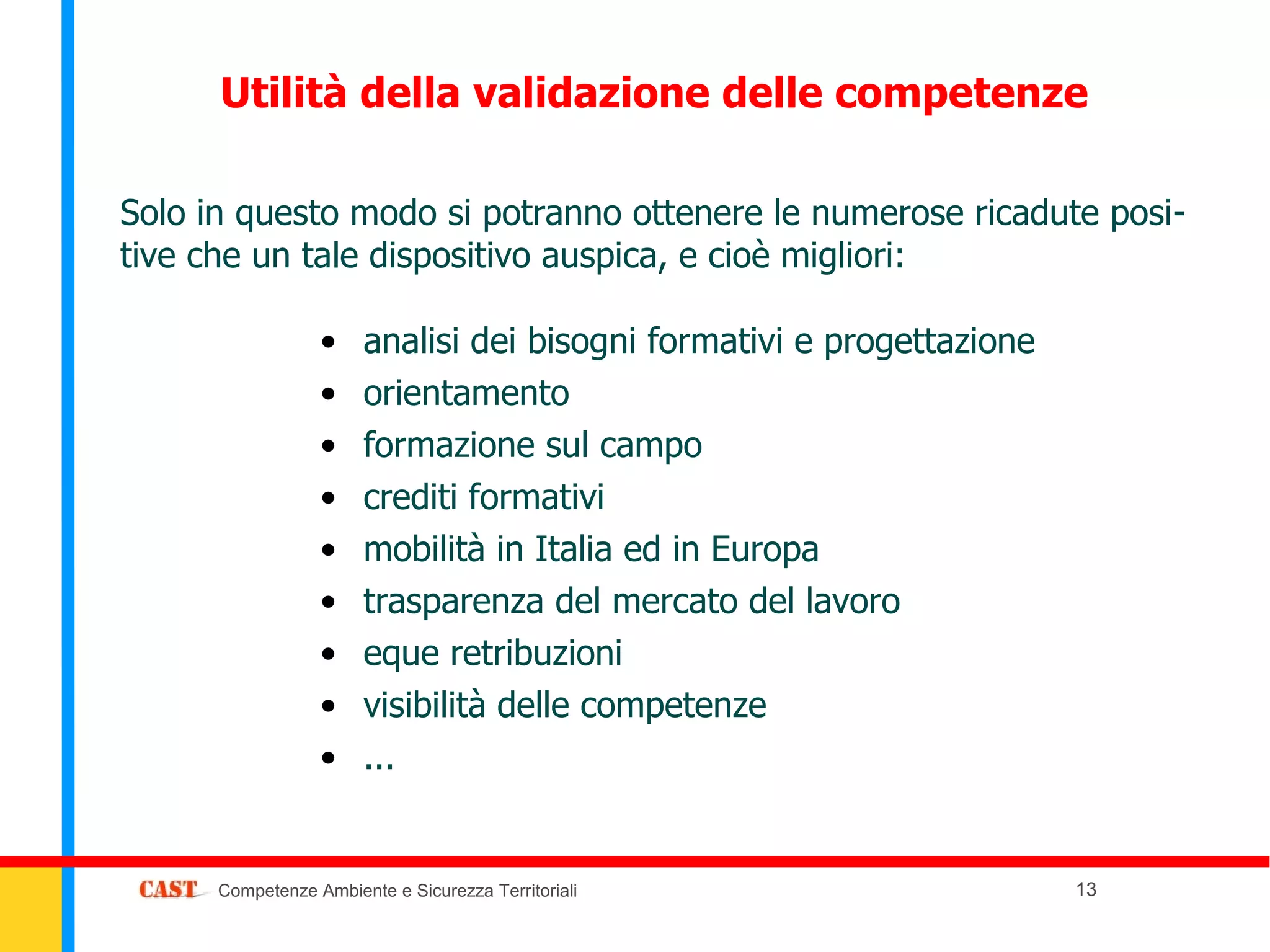 Utilità della validazione delle competenze

Solo in questo modo si potranno ottenere le numerose ricadute posi-
tive che un tale dispositivo auspica, e cioè migliori:

                  •    analisi dei bisogni formativi e progettazione
                  •    orientamento
                  •    formazione sul campo
                  •    crediti formativi
                  •    mobilità in Italia ed in Europa
                  •    trasparenza del mercato del lavoro
                  •    eque retribuzioni
                  •    visibilità delle competenze
                  •    ...


      Competenze Ambiente e Sicurezza Territoriali                     13
 
