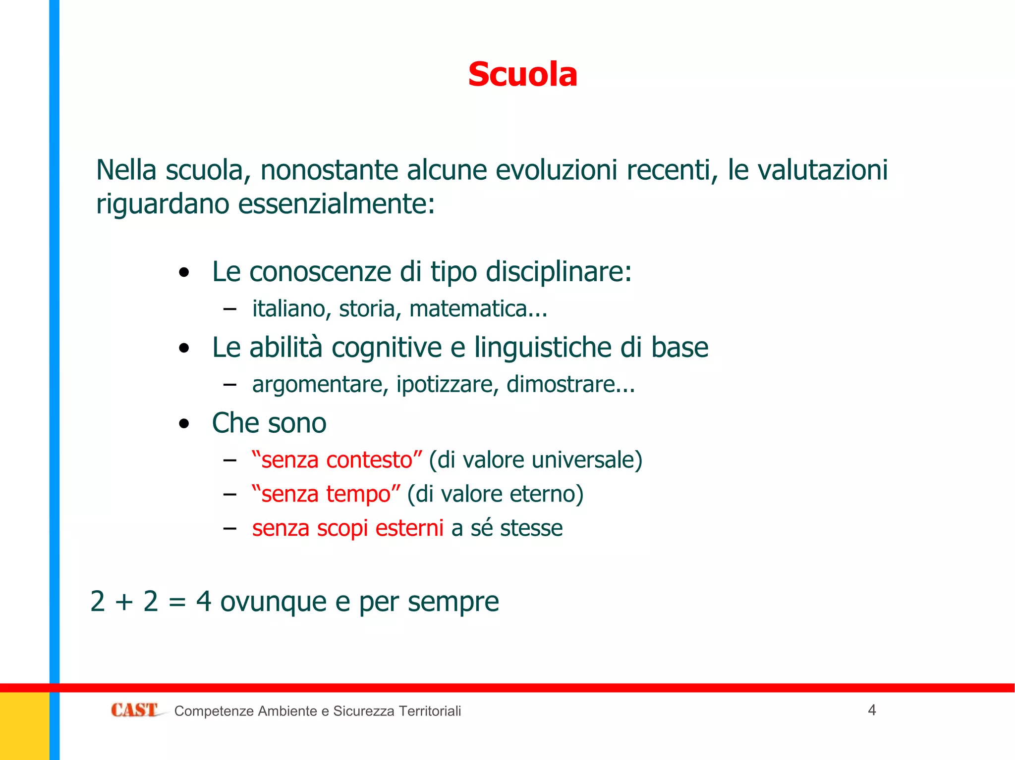Scuola

Nella scuola, nonostante alcune evoluzioni recenti, le valutazioni
riguardano essenzialmente:

      • Le conoscenze di tipo disciplinare:
             – italiano, storia, matematica...
      • Le abilità cognitive e linguistiche di base
             – argomentare, ipotizzare, dimostrare...
      • Che sono
             – “senza contesto” (di valore universale)
             – “senza tempo” (di valore eterno)
             – senza scopi esterni a sé stesse


2 + 2 = 4 ovunque e per sempre


      Competenze Ambiente e Sicurezza Territoriali              4
 
