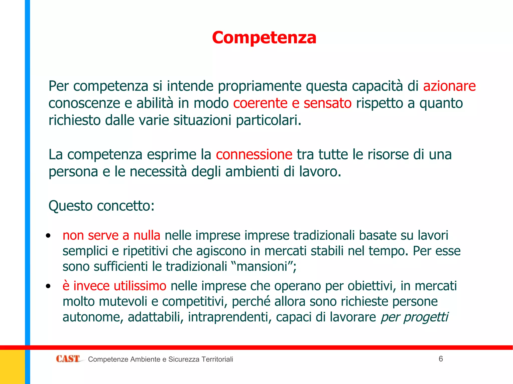 Competenza

Per competenza si intende propriamente questa capacità di azionare
conoscenze e abilità in modo coerente e sensato rispetto a quanto
richiesto dalle varie situazioni particolari.

La competenza esprime la connessione tra tutte le risorse di una
persona e le necessità degli ambienti di lavoro.

Questo concetto:

• non serve a nulla nelle imprese imprese tradizionali basate su lavori
  semplici e ripetitivi che agiscono in mercati stabili nel tempo. Per esse
  sono sufficienti le tradizionali “mansioni”;
• è invece utilissimo nelle imprese che operano per obiettivi, in mercati
  molto mutevoli e competitivi, perché allora sono richieste persone
  autonome, adattabili, intraprendenti, capaci di lavorare per progetti


       Competenze Ambiente e Sicurezza Territoriali                    6
 