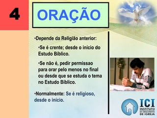 4 ORAÇÃO
•Depende da Religião anterior:
•Normalmente: Se é religioso,
desde o início.
•Se é crente; desde o início do
Estudo Bíblico.
•Se não é, pedir permissao
para orar pelo menos no final
ou desde que se estuda o tema
no Estudo Bíblico.
 
