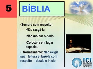 5 BÍBLIA
•Sempre com respeito:
• Normalmente: Não exigir
sua leitura e fazê-la com
respeito desde o início.
•Não rasgá-la
•Não molhar o dedo.
•Colocá-la em lugar
especial.
 