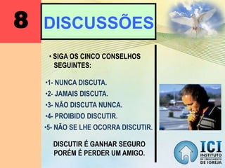 8 DISCUSSÕES
• SIGA OS CINCO CONSELHOS
SEGUINTES:
•1- NUNCA DISCUTA.
•2- JAMAIS DISCUTA.
•3- NÃO DISCUTA NUNCA.
•4- PROIBIDO DISCUTIR.
•5- NÃO SE LHE OCORRA DISCUTIR.
DISCUTIR É GANHAR SEGURO
PORÉM É PERDER UM AMIGO.
 