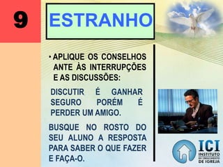 9 ESTRANHO
• APLIQUE OS CONSELHOS
ANTE ÀS INTERRUPÇÕES
E AS DISCUSSÕES:
DISCUTIR É GANHAR
SEGURO PORÉM É
PERDER UM AMIGO.
BUSQUE NO ROSTO DO
SEU ALUNO A RESPOSTA
PARA SABER O QUE FAZER
E FAÇA-O.
 