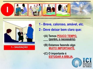 I
1.- SAUDAÇÃO
2 - Deve deixar bem claro que:
•(C) O importante é
ESTUDAR A BÍBLIA.
•(B) Estamos fazendo algo
MUITO IMPORTANTE.
•(A) Temos POUCO TEMPO.
(porém, o necessário).
1 - Breve, caloroso, amável, etc.
 