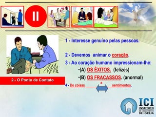II
2.- O Ponto de Contato
2 - Devemos animar o coração.
•(B) OS FRACASSOS. (anormal)
•(A) OS ÊXITOS. (felizes)
1 - Interesse genuíno pelas pessoas.
3 - Ao coração humano impressionam-lhe:
4 - De coisas sentimentos.
a
 