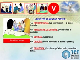 V
5.- A Conclusão
•(A) RESUMO GERAL (De acordo com o plano
traçado).
•(B) PERGUNTAS OU DÚVIDAS. (Preparamos a
decisão).
1.- DEVE TER AO MENOS 5 PARTES:
•(C) DECISÃO. (Essencial)
•(D) ORAÇÃO (Sobre a decisão e sobre a pessoa).
•(E) DESPEDIDA (Coordenar próxima visita, antecipar
tema).
 