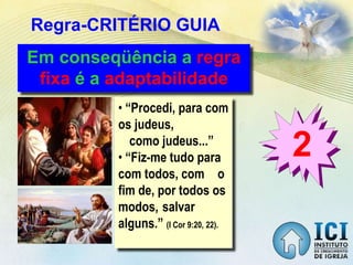Regra-CRITÉRIO GUIA
2
Em conseqüência a regra
fixa é a adaptabilidade
• “Procedi, para com
os judeus,
como judeus...”
• “Fiz-me tudo para
com todos, com o
fim de, por todos os
modos, salvar
alguns.” (I Cor 9:20, 22).
 