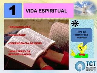 1 VIDA ESPIRITUAL
•CONSAGRAÇÃO
•HUMILDADE
•DEPENDÊNCIA DE DEUS
•MINISTÉRIO DA
RECONCILIAÇÃO
Tenho que
depender dEle
totalmente
 