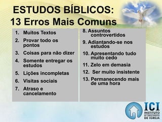 1. Muitos Textos
2. Provar todo os
pontos
3. Coisas para não dizer
4. Somente entregar os
estudos
5. Lições incompletas
6. Visitas sociais
7. Atraso e
cancelamento
ESTUDOS BÍBLICOS:
13 Erros Mais Comuns
8. Assuntos
controvertidos
9. Adiantando-se nos
estudos
10. Apresentando tudo
muito cedo
11. Zelo em demasia
12. Ser muito insistente
13. Permanecendo mais
de uma hora
 