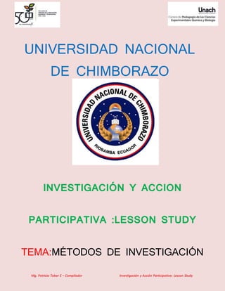 Mg. Patricio Tobar E – Compilador Investigación y Acción Participativa: Lesson Study
UNIVERSIDAD NACIONAL
DE CHIMBORAZO
INVESTIGACIÓN Y ACCION
PARTICIPATIVA :LESSON STUDY
TEMA:MÉTODOS DE INVESTIGACIÓN
 
