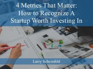 4 Metrics That Matter:
How to Recognize A
Startup Worth Investing In
Larry Scheinfeld
 