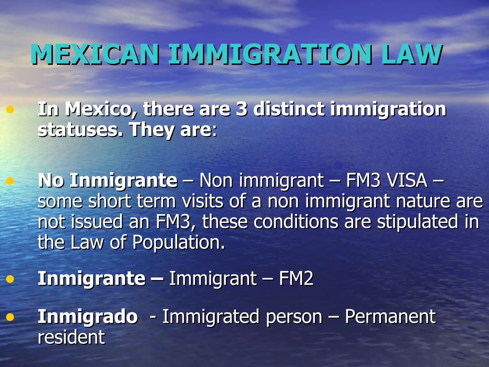 MEXICAN IMMIGRATION LAW In Mexico, there are 3 distinct immigration statuses. They are :  No Inmigrante  – Non immigrant – FM3 VISA – some short term visits of a non immigrant nature are not issued an FM3, these conditions are stipulated in the Law of Population.  Inm igrante  –  Immigrant – FM2 Inmigrado   - Immigrated person – Permanent resident 