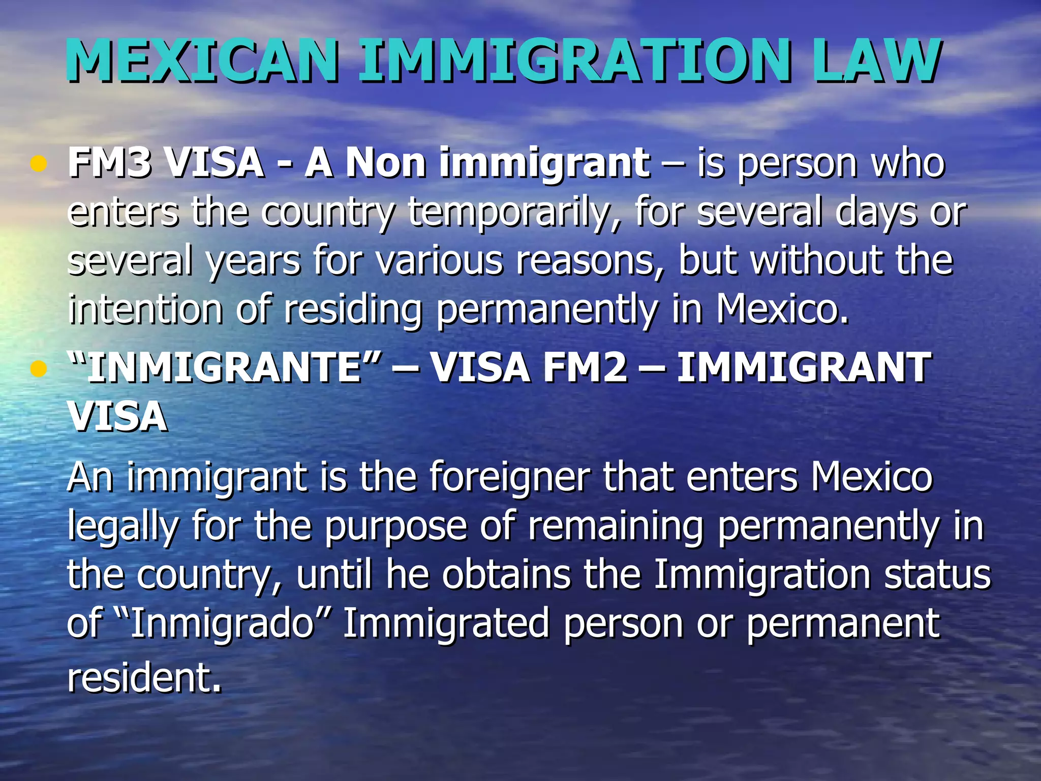 MEXICAN IMMIGRATION LAW FM3 VISA - A Non immigrant  – is person who enters the country temporarily, for several days or several years for various reasons, but without the intention of residing permanently in Mexico.  “ INMIGRANTE” – VISA FM2 – IMMIGRANT VISA  An immigrant is the foreigner that enters Mexico legally for the purpose of remaining permanently in the country, until he obtains the Immigration status of “Inmigrado” Immigrated person or permanent resident .  