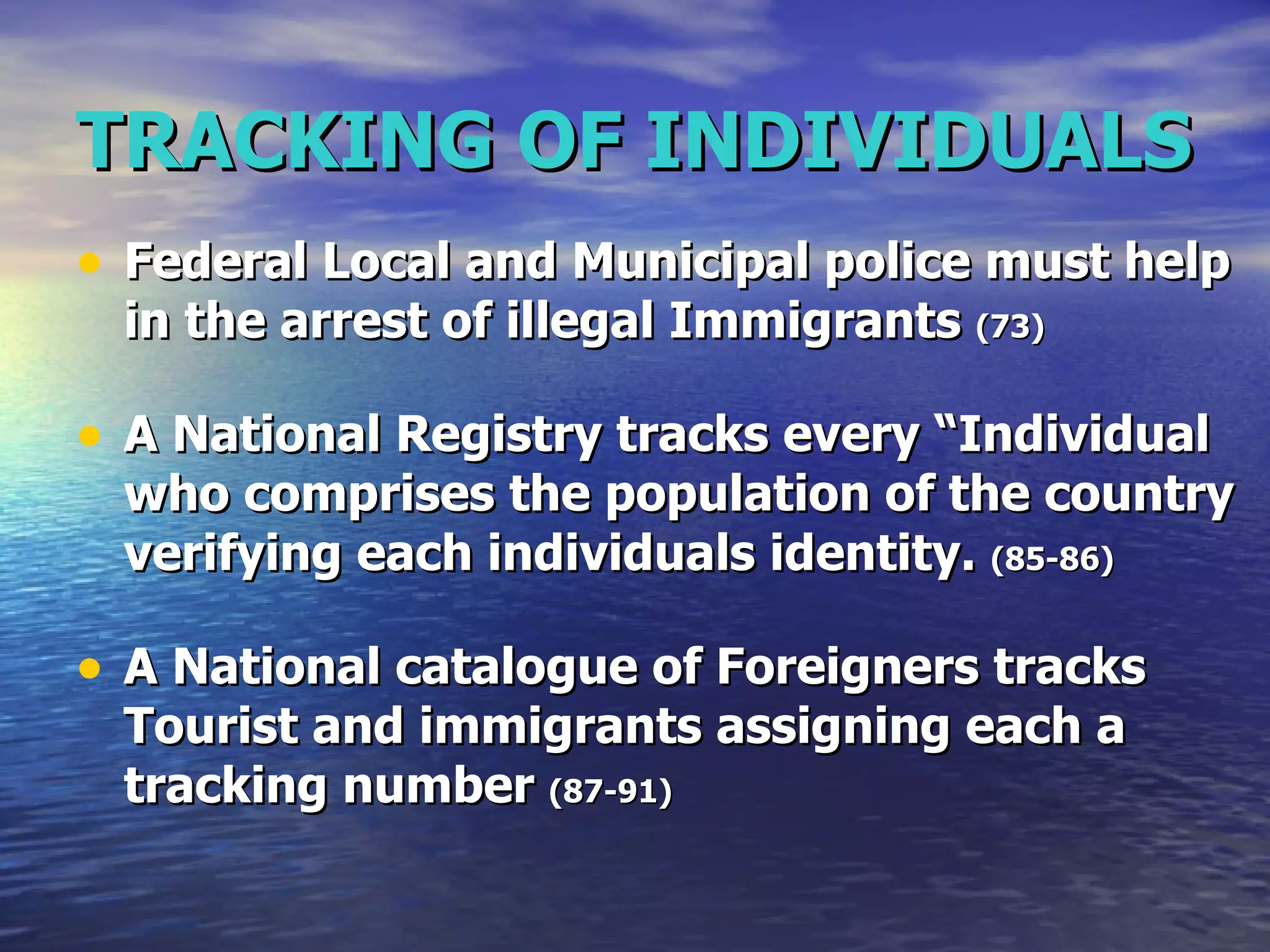TRACKING OF INDIVIDUALS Federal Local and Municipal police must help in the arrest of illegal Immigrants  (73) A National Registry tracks every “Individual who comprises the population of the country verifying each individuals identity.  (85-86) A National catalogue of Foreigners tracks Tourist and immigrants assigning each a tracking number  (87-91) 