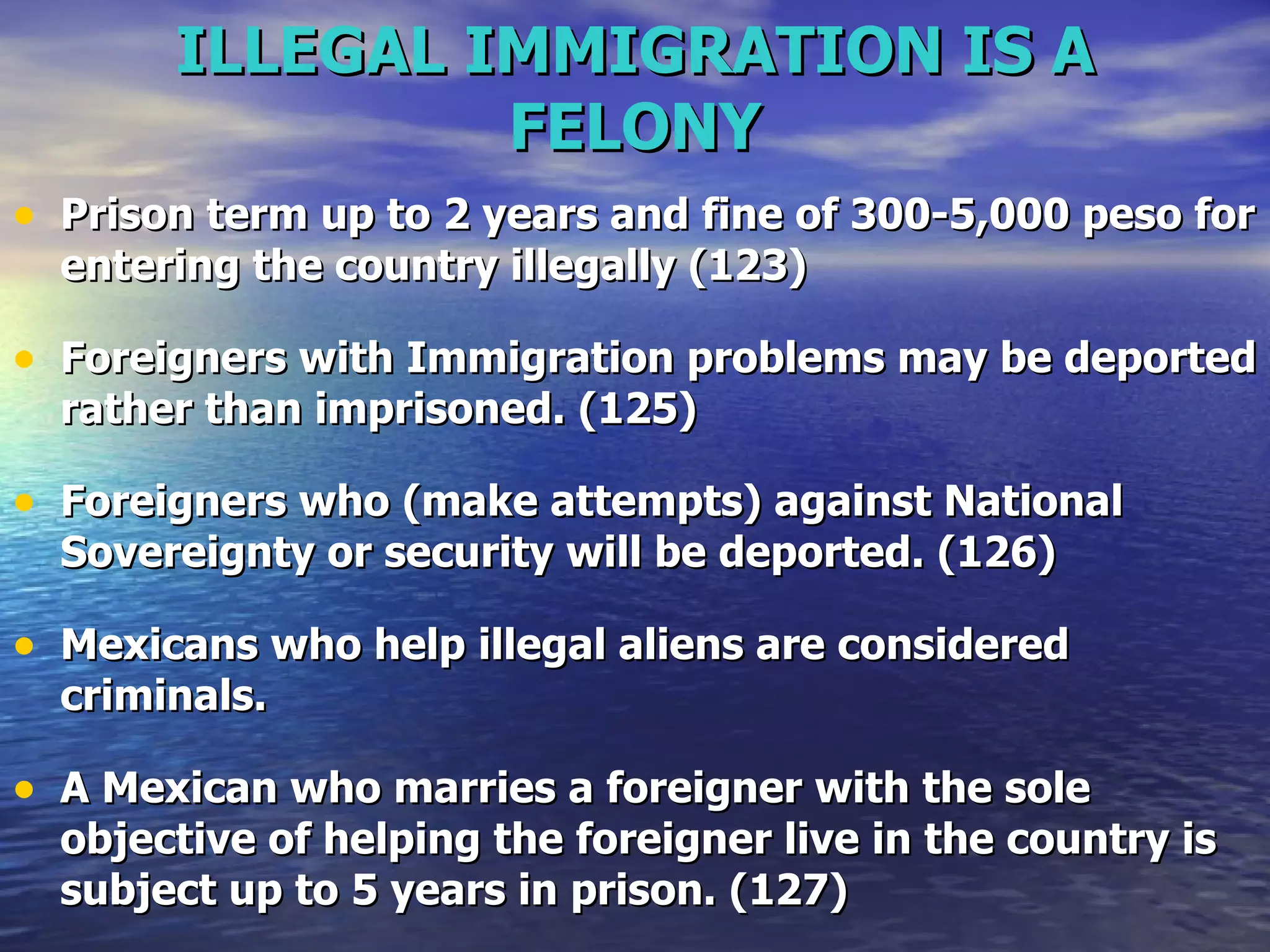 ILLEGAL IMMIGRATION IS A FELONY Prison term up to 2 years and fine of 300-5,000 peso for entering the country illegally (123) Foreigners with Immigration problems may be deported rather than imprisoned. (125) Foreigners who (make attempts) against National Sovereignty or security will be deported. (126) Mexicans who help illegal aliens are considered criminals. A Mexican who marries a foreigner with the sole objective of helping the foreigner live in the country is subject up to 5 years in prison. (127)  