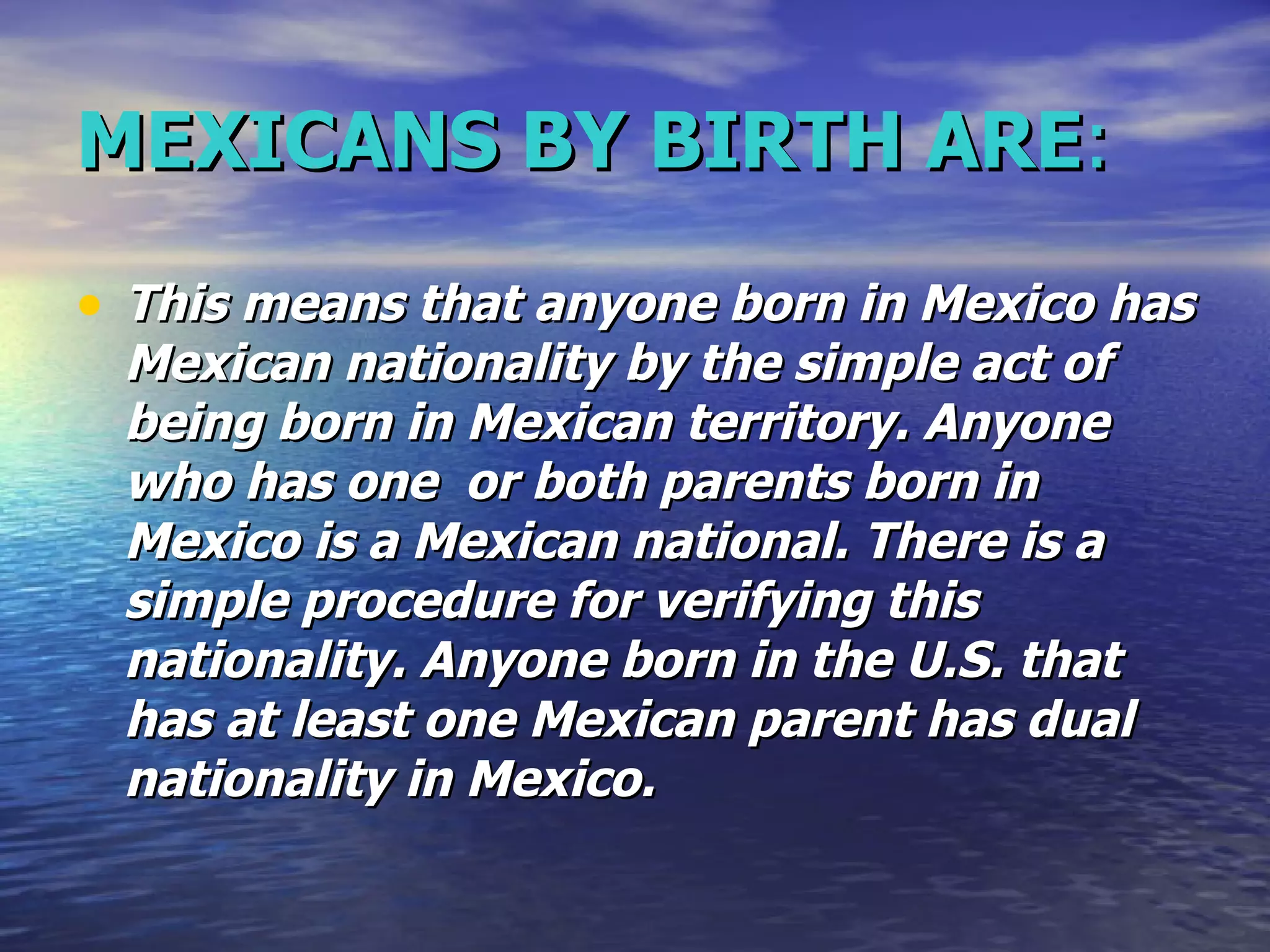 MEXICANS BY BIRTH ARE : This means that anyone born in Mexico has Mexican nationality by the simple act of being born in Mexican territory. Anyone who has one  or both parents born in Mexico is a Mexican national. There is a simple procedure for verifying this nationality. Anyone born in the U.S. that has at least one Mexican parent has dual nationality in Mexico.   