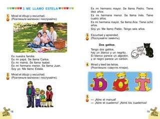 1918
3. ME LLAMO ESTELA
Mirad el dibujo y escuchad.
(Розгляньте малюнок і послухайте):
Es nuestra familia.
Es mi papá. Se llama Carlos.
Es mi mamá. Se llama Isabel.
Es mi hermano menor. Se llama Juan.
Soy yo. Me llamo Estela.
Mirad el dibujo y escuchad.
(Розгляньте малюнок і послухайте).
1.
2.
Es mi hermano mayor. Se llama Pedro. Tiene
diez años.
Es mi hermana menor. Se llama Inés. Tiene
cuatro años.
Es mi hermana mayor. Se llama Ana. Tiene ocho
años.
Soy yo. Me llamo Pablo. Tengo seis años.
Escuchad y aprended.
(Послухайте і вивчіть).
Dos gatitos
Tengo dos gatitos,
hay un blanco y un negrito.
El blanco parece un algodón,
y el negro parece un carbón.
Mirad y leed las letras.
(Розгляньте і озвучте літери).
— ¡Abre el manual!
— ¡Abre el cuaderno! ¡Abrid los cuadernos!
3.
4.
5.
 