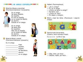 26 27
2. MI AMIGO ESPAÑOL
Mirad los dibujos y escuchad.
(Розгляньте малюнки і послухайте).
Es mi amigo.
Se llama Roberto.
Es español.
Él vive en España,
en la ciudad de Madrid.
Es alumno.
Estudia en el colegio.
Es mi amiga.
Se llama Ana.
Es española.
Ella vive en España,
en la ciudad de Bilbao.
Es alumna.
Estudia en el colegio.
Mirad el dibujo y narrad.
(Розгляньте малюнок і розкажіть).
Es mi amigo.
_______________ Fidel.
_______________ español.
_______________ España,
_______________ de Barcelona.
_______________ alumno.
_______________ en el colegio.
1.
2.
Hablad. (Поспілкуйтеся).
— ¿Es tu amigo?
— Sí, es mi amigo.
— ¿Cómo se llama tu amigo?
— Se llama Juan.
— ¿Cómo es Juan?
— Es alegre y enérgico.
Mirad y leed las letras. (Розгляньте і озвучте
літери).
Decid el color de las letras.
(Скажіть, якого кольору літери).
З р а з о к:	 La O es roja.
— Oleg, dime, por favor…
— Oksana, repite, por favor…
3.
4.
5.
6.
 