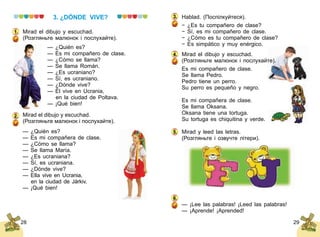 28 29
3. ¿DÓNDE VIVE?
Mirad el dibujo y escuchad.
(Розгляньте малюнок і послухайте).
— ¿Quién es?
— Es mi compañero de clase.
— ¿Cómo se llama?
— Se llama Román.
— ¿Es ucraniano?
— Sí, es ucraniano.
— ¿Dónde vive?
— Él vive en Ucrania,
	 en la ciudad de Poltava.
— ¡Qué bien!
Mirad el dibujo y escuchad.
(Розгляньте малюнок і по­слухайте).
— ¿Quién es?
— Es mi compañera de clase.
— ¿Cómo se llama?
— Se llama María.
— ¿Es ucraniana?
— Sí, es ucraniana.
— ¿Dónde vive?
— Ella vive en Ucrania,
	 en la ciudad de Járkiv.
— ¡Qué bien!
1.
2.
Hablad. (Поспілкуйтеся).
− ¿Es tu compañero de clase?
− Sí, es mi compañero de clase.
− ¿Cómo es tu compañero de clase?
− Es simpático y muy enérgico.
Mirad el dibujo y escuchad.
(Розгляньте малюнок і послухайте).
Es mi compañero de clase.
Se llama Pedro.
Pedro tiene un perro.
Su perro es pequeño y negro.
Es mi compañera de clase.
Se llama Oksana.
Oksana tiene una tortuga.
Su tortuga es chiquitina y verde.
Mirad y leed las letras.
(Розгляньте і озвучте літери).
— ¡Lee las palabras! ¡Leed las palabras!
— ¡Aprende! ¡Aprended!
4.
5.
6.
3.
 