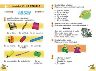 34 35
Unidad 4. EN LA ESCUELA
1. LOS ÚTILES
ESCOLARES
Mirad los dibujos y escuchad.
(Розгляньте малюнки і послухайте).
Es un libro. Es un lápiz. Es un cuaderno.
Es una mochila.	 Es una goma	 Es una regla.
	 de borrar.
Es un marcador. Es un bolígrafo. 	 Es un
	 sacapuntas.
1.
Mirad el dibujo y hablad.
(Розгляньте малюнок і поспілкуйтеся).
— ¿Es una regla?
— Sí, es una regla.
— ¿Es amarilla?
— Sí, es amarilla.
— ¿Es tu regla?
— Sí, es mi regla.
Mirad el dibujo, escuchad y aprended.
(Розгляньте малюнок, послухайте і вивчіть).
			 El koala
¡Qué bien se columpia el koala!
Sube, baja, sube, baja.
¡Qué bien se lo pasa el koala!
Corre, trepa, brinca, anda.
Mirad y leed las letras.
(Розгляньте і озвучте літери).
— ¿Tienes un lápiz?
— Sí, cógelo.
— ¿Tienes una regla?
— Sí, cógela.
2.
3.
4.
5.
 
