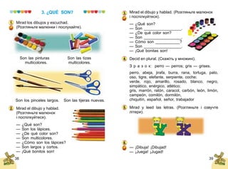 38 39
3. ¿QUÉ SON?
Mirad los dibujos y escuchad.
(Розгляньте малюнки і послухайте).
	 Son las pinturas 	 Son las tizas
	 multicolores. 	 multicolores.
	 Son los pinceles largos.	 Son las tijeras nuevas.
Mirad el dibujo y hablad.
(Розгляньте малюнок
і поспілкуйтеся).
— ¿Qué son?
— Son los lápices.
— ¿De qué color son?
— Son multicolores.
— ¿Cómo son los lápices?
— Son largos y cortos.
— ¡Qué bonitos son!
1.
2.
Mirad el dibujo y hablad. (Розгляньте малюнок
і поспілкуйтеся).
— ¿Qué son?
— Son _________________.
— ¿De qué color son?
— Son _________________.
— Cómo son ___________?
— Son _________________.
— ¡Qué bonitas son!
Decid en plural. (Скажіть у множині).
З р а з о к: perro — perros; gris — grises.
perro, abeja, jirafa, burra, rana, tortuga, pato,
oso, tigre, elefante, serpiente, coche;
verde, rojo, amarillo, rosado, blanco, negro,
simpático, enérgico, atlético;
gris, marrón, ratón, caracol, carbón, león, limón,
campeón, comilón, dormilón,
chiquitín, español, señor, trabajador
Mirad y leed las letras. (Розгляньте і озвучте
лі­тери).
— ¡Dibuja! ¡Dibujad!
— ¡Juega!	¡Jugad!
3.
4.
5.
6.
 
