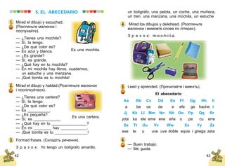 42 43
5. EL ABECEDARIO
Mirad el dibujo y escuchad.
(Розгляньте малюнок і
послухайте).
— ¿Tienes una mochila?
— Sí, la tengo.
— ¿De qué color es?
— Es azul y blanca.
— ¿Es grande?
— Sí, es grande.
— ¿Qué hay en tu mochila?
— En mi mochila hay libros, cuadernos,
	 un estuche y una manzana.
— ¡Qué bonita es tu mochila!
Mirad el dibujo y hablad.(Розгляньте малюнок
і поспілкуйтеся).
— ¿Tienes una cartera?
— Sí, la tengo.
— ¿De qué color es?
— Es __________.
— ¿Es pequeña?
— Sí, es ____________.
— ¿Qué hay en tu ________________?
— En mi ________ hay ____________.
— ¡Qué bonita es tu _______________!
Formad frases. (Складіть речення).
З р а з о к: Yo tengo un bolígrafo amarillo.
Es una mochila.
1.
2.
Es una cartera.
3.
un boligrafo, una pelota, un coche, una muñeca,
un tren, una manzana, una mo	chila, un estuche
Mirad los dibujos y deletread. (Розгляньте
малюнки і вимовте слова по літерах).
З р а з о к: m-o-c-h-i-l-a.
Leed y aprended. (Прочитайте і вивчіть).
El abecedario
	 Aa	 Bb	 Cc	 Dd	 Ee	 Ff	 Gg	 Hh	 Ii
	 a	 be	 ce	 de	 e	 efe	 ge	 hache	 i
	 Jj	 Kk	 Ll	 Mm	 Nn	 Ññ	 Oo	 Pp	 Qq	 Rr
	jota	 ka	 ele	 eme	 ene	 eñe	 o	 pe	 cu	 erre
	 Ss	 Tt	 Uu	 Vv	 Ww	 Xx	 Yy	 Zz
	ese	 te	 u	 uve	 uve doble	 equis	 i griega	 zeta
— Buen trabajo.
— Me gusta.
4.
5.
6.
 