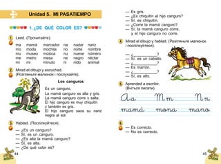 44 45
Unidad 5. MI PASATIEMPO
1. ¿DE QUÉ COLOR ES?
Leed. (Прочитайте).
ma	 mamá	 marcador	 na	 nadar	 nariz	
mo	 moda	 mochila	 no	 norte	 nombre
mu	 museo	 música	 nu	 nueve	 número
me	 metro	 mesa	 ne	 negro	 néctar
mi	 mi	 minuto	 ni 	 nido	 animal
Mirad el dibujo y escuchad.
(Розгляньте малюнок і послухайте).
Los canguros
Es un canguro.
La mamá canguro es alta y gris.
La mamá canguro corre y salta.
El hijo canguro es muy chiquitín
y también es gris.
El hijo canguro saca su nariz
negra al sol.
Hablad. (Поспілкуйтеся).
— ¿Es un canguro?
— Sí, es un canguro.
— ¿Es alta la mamá canguro?
— Sí, es alta.
— ¿De qué color es?
1.
2.
3.
— Es gris.
— ¿Es chiquitín el hijo canguro?
— Sí, es chiquitín.
— ¿Corre la mamá canguro?
— Sí, la mamá canguro corre,
	 y el hijo canguro no corre.
Mirad el dibujo y hablad. (Розгляньте малюнок
і поспілкуйтеся).
— ¿___________?
— Sí, es un caballo.
— ¿___________?
— Es marrón.
— ¿___________?
— Sí, es alto.
Aprended a escribir.
(Вчіться писати).
— Es correcto.
— No es correcto.
4.
5.
6.
 