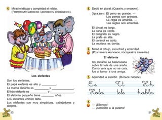 5150
Mirad el dibujo y completad el relato.
(Розгляньте малюнок і доповніть оповідання).
Los elefantes
Son los elefantes.
El papá elefante es alto y _________.
La mamá elefante es _________ y ______________.
El hijo elefante es ___________ y _______________.
El elefante pequeño tiene ________ años.
Los elefantes comen tarta.
Los elefantes son muy simpáticos, trabajadores y
alegres.
4. Decid en plural. (Скажіть у множині).
З р а з о к : El perro es grande. —
	 Los perros son grandes.
	 La regla es amarilla. —
	 Las reglas son amarillas.
El pincel es largo.
La rana es verde.
El bolígrafo es negro.
La jirafa es alta.
El caracol es corto.
La muñeca es bonita.
Mirad el dibujo, escuchad y aprended.
(Розгляньте малюнок, послухайте і вивчіть).
El elefante
Un elefante se balanceaba
sobre la tela de una araña.
Como veía que no se caía,
fue a llamar a una amiga.
Aprended a escribir. (Вчіться писати).
— ¡Silencio!
— ¡Atención a la pizarra!
5.
6.
7.
8.
 