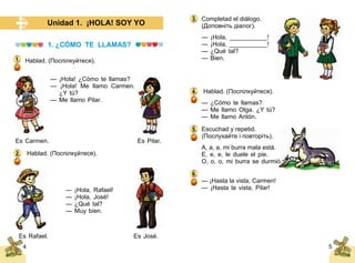 54
Unidad 1. ¡HOLA! SOY YO
1. ¿CÓMO TE LLAMAS?
Hablad. (Поспілкуйтеся).
— ¡Hola! ¿Cómo te llamas?
— ¡Hola! Me llamo Carmen.
¿Y tú?
— Me llamo Pilar.
	
Es Carmen.	 Es Pilar.
Hablad. (Поспілкуйтеся).
— ¡Hola, Rafael!
— ¡Hola, José!
— ¿Qué tal?
— Muy bien.
	 Es Rafael.	 Es José.
1.
2.
Completad el diálogo.
(Доповніть діалог).
— ¡Hola, ___________!
— ¡Hola, ___________!
— ¿Qué tal?
— Bien.
Hablad. (Поспілкуйтеся).
— ¿Cómo te llamas?
— Me llamo Olga. ¿Y tú?
— Me llamo Antόn.
Escuchad y repetid.
(Послухайте і повторіть).
A, a, a, mi burra mala está.
E, e, e, le duele el pie.
O, o, o, mi burra se durmió.
— ¡Hasta la vista, Carmen!
— ¡Hasta la vista, Pilar!
3.
4.
5.
6.
 