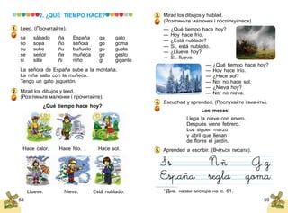 58 59
2. ¿QUÉ TIEMPO HACE?
Leed. (Прочитайте).
sa	 sábado	 ña	 España	 ga	 gato
so	 sopa	 ño	 señora	 go	 goma
su	 sube	 ñu	 buñuelo	 gu	 gusta
se	 señor	 ñe	 muñeca	 ge	 gesto
si	 silla	 ñi	 niño	 gi	 gigante
La señora de España sube a la montaña.
La niña salta con la muñeca.
Tengo un gato juguetón.
Mirad los dibujos y leed.
(Розгляньте малюнки і прочитайте).
¿Qué tiempo hace hoy?
Hace calor. Hace frío. Hace sol.
Llueve. Nieva. Está nublado.
1.
2.
Mirad los dibujos y hablad.
(Розгляньте малюнки і поспілкуйтеся).
— ¿Qué tiempo hace hoy?
— Hoy hace frío.
— ¿Está nublado?
— Sí, está nublado.
— ¿Llueve hoy?
— Sí, llueve.
— ¿Qué tiempo hace hoy?
— Hoy hace frío.
— ¿Hace sol?
— No, no hace sol.
— ¿Nieva hoy?
— No, no nieva.
Escuchad y aprended. (Послухайте і вивчіть).
Los meses1
Llega la nieve con enero.
Después viene febrero.
Los siguen marzo
y аbril que llenan
de flores el jardín.
Aprended a escribir. (Вчіться писати).
3.
4.
5.
1
Див. назви місяців на с. 61.
 