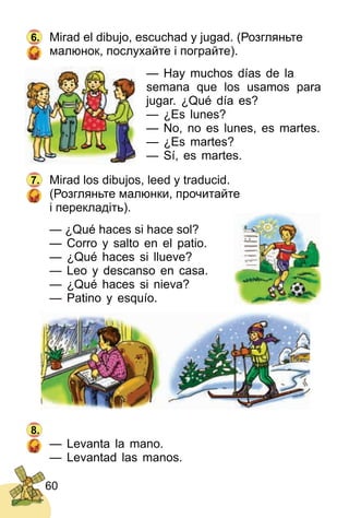 60
Mirad el dibujo, escuchad y jugad. (Розгляньте
малюнок, послухайте і пограйте).
— Hay muchos días de la
semana que los usamos para
jugar. ¿Qué día es?
— ¿Es lunes?
— No, no es lunes, es martes.
— ¿Es martes?
— Sí, es martes.
Mirad los dibujos, leed y tra­ducid.
(Розгляньте малюнки, прочитайте
і перекладіть).
— ¿Qué haces si hace sol?
— Corro y salto en el patio.
— ¿Qué haces si llueve?
— Leo y descanso en casa.
— ¿Qué haces si nieva?
— Patino y esquío.
— Levanta la mano.
— Levantad las manos.
6.
7.
8.
 