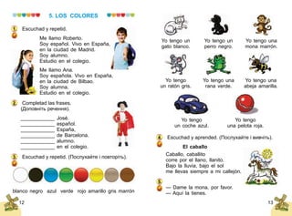 12 13
5. LOS COLORES
Escuchad y repetid.
Me llamo Roberto.
Soy español. Vivo en España,
en la ciudad de Madrid.
Soy alumno.
Estudio en el colegio.
Me llamo Ana.
Soy española. Vivo en España,
en la ciudad de Bilbao.
Soy alumna.
Estudio en el colegio.
Completad las frases.
(Доповніть речення).
____________ José.
____________ español.
____________ España,
____________ de Barcelona.
____________ alumno.
____________ en el colegio.
Escuchad y repetid. (Послухайте і повторіть).
1.
2.
3.
blanco negro azul verde rojo amarillo gris marrón
Yo tengo un
gato blanco.
Yo tengo
un coche azul.
Yo tengo un
perro negro.
Yo tengo
una pelota roja.
Yo tengo una
mona marrón.
Yo tengo
un ratón gris.
Yo tengo una
rana verde.
Yo tengo una
abeja amarilla.
Escuchad y aprended. (Послухайте і вивчіть).
El caballo
Caballo, caballito
corre por el llano, llanito.
Bajo la lluvia, bajo el sol
me llevas siempre a mi callejón.
— Dame la mona, por favor.
— Aquí la tienes.
4.
5.
 