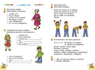16 17
2. ¿CÓMO ES?
Escuchad y repetid.
(Послухайте і повторіть).
— ¿Quién es?
— Es mi abuela.
— ¿Cómo es tu abuela?
— Es alegre y buena.
— ¿Es trabajadora?
— Sí, es muy trabajadora.
Completad las frases y hablad.
(Доповніть речення і поспілкуйтеся).
— ¿Quién es?
— Es mi hermana.
— ¿Cómo es_______________?
— Es _____________________.
— ¿Es ____________________?
— Sí, es muy ______________.
— ¿Es tu hermano?
— Sí, es mi hermano.
— ¿Es ____________________?
— Sí, _____________________.
1.
2.
Haced ejercicios.
(Виконайте вправи).
Ponte las manos en la cabeza.
Ponte las manos en la cintura.
Da la vuelta a la derecha.
Da la vuelta a la izquierda.
Párate.
Formad frases. (Складіть речення).
З р а з о к:	 Mi abuelo es enérgico.
	 Tu abuela es trabajadora.
abuelo, abuela; mamá, papá;
hermano, hermana;
amigo, amiga; maestro, maestra;
bueno(a), alegre, trabajador(a), estudioso(a),
enér­­gico(a), simpático(a), inteligente
— ¡Sal a la pizarra! ¡Salid a la pizarra!
— ¡Repite! ¡Repetid!
3.
4.
5.
 