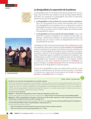 100 UNIDAD 2 • Ser ciudadano en Chile • Historia, Geografía y Ciencias Sociales • IV Medio
U N I D A D 2
Capítulo 2
La desigualdad y la superación de la pobreza
La desigualdad puede ser entendida desde distintas perspectivas. Sin em-
bargo, una de las obras más completas es la del sociólogo español Mariano
Fernández (Los engranajes de la desigualdad), para quien es importante
diferenciar dos tipos de desigualdad:
•	 La desigualdad en el acceso final a los recursos o bienes económicos.
Ésta es la visión general de los estudios internacionales sobre el tema
de la desigualdad, que la consideran solo en su dimensión de ingresos
(desigualdad de riqueza). Desde esta perspectiva, desde hace unos veinte
años, Chile se encuentra entre los últimos lugares del ranking mundial
de desigualdad de ingresos.
•	 La desigualdad en el acceso inicial a las oportunidades. Esta es una
dimensión escasamente trabajada en los estudios internacionales; sin
embargo, cualitativamente hablando, la segunda acepción resulta más
relevante aún, por cuanto se refiere a la desigualdad de derechos y de
la posibilidad de ejercerlos.
Actualmente en Chile, todos los actores relevantes de la sociedad asumen como
una realidad de nuestro país la existencia de altos estándares de desigualdad
social, los cuales han ido en aumento en los últimos veinte años, mientras se ha
reducido de manera significativa la pobreza extrema (indigencia) y los índices
de pobreza, en general. Es decir, las políticas públicas que se han desarrollado
desde el Estado para superar el problema de la pobreza de la población, han
resultadoeficacesenreducirelvolumendepoblaciónpobre,perolosestándares
de desigualdad se han mantenido y consolidado. A nivel regional, también
se constata que existe mayor incidencia de pobreza en la IX Región y en
general, en hogares con jefatura femenina, dentro de una tendencia general
de reducción de la desigualdad en todas las regiones.
El tema de la desigualdad no tiene una solución fácil ni directa, ya que
implica la implementación de diversas iniciativas sociales, económicas
y culturales que requieren de la participación del Estado, los agentes
privados y la sociedad civil en su conjunto.
Actividad
Análisis • Relación • Fundamentación
Estudio de caso: Situación de desigualdad con el pueblo mapuche
Reúnanse en grupos de tres integrantes y juntos elaboren un informe sobre la situación de desigualdad del pueblo mapuche. Para
ello pueden considerar las diferentes perspectivas sobre el tratamiento del tema de la desigualdad. Como recursos de apoyo se
sugieren dos textos, uno referido al diagnóstico de la desigualdad en Chile (elaborado por el Senado en 2012) y a un análisis de
la CEPAL sobre las desigualdades territoriales de la población mapuche. En su análisis, ustedes deben considerar ambos recursos,
además de otras fuentes por ustedes seleccionadas y revisadas.
Los recursos son los siguientes:
Recurso 1: Retrato de la desigualdad en Chile, Senado de la República de Chile, 2012.
Ustedes pueden obtener una copia de este texto en la siguiente web: http://www.bcn.cl/noticias/retrato-de-la%20desigualdad
Recurso 2: CEPAL, Desigualdades territoriales y exclusión social del pueblo mapuche en Chile. Situación de la comuna de
Ercilla desde un enfoque de derechos, CEPAL, Santiago, 2012.
Ustedes pueden descargar este texto desde la siguiente dirección web: http://www.eclac.cl/cgi-bin/getProd.asp?xml=/publicacio-
nes/xml/3/46283/P46283.xml&xsl=/tpl/p9f.xsl&base=/tpl/top-bottom.xsl
Para más información pueden acceder a:
–	http://www.laopinon.cl/noticia/mapuche/cual-es-la-situacion-de-las-mujeres-mapuche
– 	 http://www.redcross.int/Es/mag/magazine2006_3/10-11.html
	 Comunidad mapuche.
El tema pobreza
y desigualdad lo
veremos nuevamente
en el capítulo 1 de la
Unidad 3, en el
marco de los desa-
fíos globales.
 