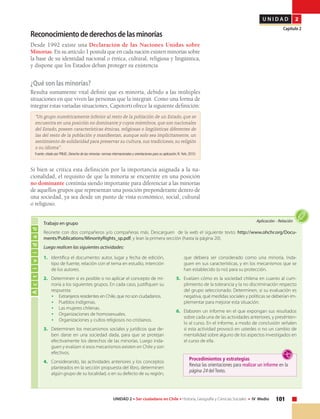 101UNIDAD 2 • Ser ciudadano en Chile • Historia, Geografía y Ciencias Sociales • IV Medio
U N I D A D 2
Capítulo 2
	 Elecciones municipales 2012.
Actividad
Aplicación • Relación
Trabajo en grupo
Reúnete con dos compañeros y/o compañeras más. Descarguen de la web el siguiente texto: http://www.ohchr.org/Docu-
ments/Publications/MinorityRights_sp.pdf, y lean la primera sección (hasta la página 20).
Luego realicen las siguientes actividades:
Reconocimientodederechosdelasminorías
Desde 1992 existe una Declaración de las Naciones Unidas sobre
Minorías. En su artículo 1 postula que en cada nación existen minorías sobre
la base de su identidad nacional o étnica, cultural, religiosa y lingüística,
y dispone que los Estados deban proteger su existencia.
¿Qué son las minorías?
Resulta sumamente vital definir que es minoría, debido a las múltiples
situaciones en que viven las personas que la integran. Como una forma de
integrar estas variadas situaciones, Capotorti ofrece la siguiente definición:
“Un grupo numéricamente inferior al resto de la población de un Estado, que se
encuentra en una posición no dominante y cuyos miembros, que son nacionales
del Estado, poseen características étnicas, religiosas o lingüísticas diferentes de
las del resto de la población y manifiestan, aunque solo sea implícitamente, un
sentimiento de solidaridad para preservar su cultura, sus tradiciones, su religión
o su idioma”.
Fuente: citado por PNUD, Derecho de las minorías: normas internacionales y orientaciones para su aplicación, N.York, 2010.
Si bien se critica esta definición por la importancia asignada a la na-
cionalidad, el requisito de que la minoría se encuentre en una posición
no dominante continúa siendo importante para diferenciar a las minorías
de aquellos grupos que representan una posición preponderante dentro de
una sociedad, ya sea desde un punto de vista económico, social, cultural
o religioso.
Procedimientos y estrategias
Revisa las orientaciones para realizar un informe en la
página 24 del Texto.
1.	 Identifica el documento: autor, lugar y fecha de edición,
tipo de fuente, relación con el tema en estudio, intención
de los autores.
2.	 Determinen si es posible o no aplicar el concepto de mi-
noría a los siguientes grupos. En cada caso, justifiquen su
respuesta:
•	 Extranjeros residentes en Chile, que no son ciudadanos.
•	 Pueblos indígenas.
•	 Las mujeres chilenas.
•	 Organizaciones de homosexuales.
•	 Organizaciones y cultos religiosos no cristianos.
3.	 Determinen los mecanismos sociales y jurídicos que de-
ben darse en una sociedad dada, para que se protejan
efectivamente los derechos de las minorías. Luego inda-
guen y evalúen si esos mecanismos existen en Chile y son
efectivos.
4.	 Considerando, las actividades anteriores y los conceptos
planteados en la sección propuesta del libro, determinen
algún grupo de su localidad, o en su defecto de su región,
que debiera ser considerado como una minoría. Inda-
guen en sus características, y en los mecanismos que se
han establecido (o no) para su protección.
5.	 Evalúen cómo es la sociedad chilena en cuanto al cum-
plimiento de la tolerancia y la no discriminación respecto
del grupo seleccionado. Determinen, si su evaluación es
negativa, qué medidas sociales y políticas se deberían im-
plementar para mejorar esta situación.
6.	 Elaboren un informe en el que expongan sus resultados
sobre cada una de las actividades anteriores, y presénten-
lo al curso. En el informe, a modo de conclusión señalen
si esta actividad provocó en ustedes o no un cambio de
mentalidad sobre alguno de los aspectos investigados en
el curso de ella.
 