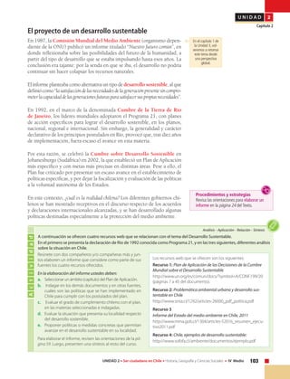 103UNIDAD 2 • Ser ciudadano en Chile • Historia, Geografía y Ciencias Sociales • IV Medio
U N I D A D 2
Capítulo 2
El proyecto de un desarrollo sustentable
En 1987, la Comisión Mundial del Medio Ambiente (organismo depen-
diente de la ONU) publicó un informe titulado “Nuestro futuro común”, en
donde reflexionaba sobre las posibilidades del futuro de la humanidad, a
partir del tipo de desarrollo que se estaba impulsando hasta esos años. La
conclusión era tajante: por la senda en que se iba, el desarrollo no podría
continuar sin hacer colapsar los recursos naturales.
El informe planteaba como alternativa un tipo de desarrollo sostenible, al que
definiócomo“lasatisfaccióndelasnecesidadesdelageneraciónpresentesincompro-
meterlacapacidaddelasgeneracionesfuturasparasatisfacersuspropiasnecesidades”.
En 1992, en el marco de la denominada Cumbre de la Tierra de Río
de Janeiro, los líderes mundiales adoptaron el Programa 21, con planes
de acción específicos para lograr el desarrollo sostenible, en los planos,
nacional, regional e internacional. Sin embargo, la generalidad y carácter
declarativo de los principios postulados en Río, provocó que, tras diez años
de implementación, fuera escaso el avance en esta materia.
Por esta razón, se celebró la Cumbre sobre Desarrollo Sostenible en
Johanesburgo (Sudáfrica) en 2002, la que estableció un Plan de Aplicación
más específico y con metas más precisas en distintas áreas. Pese a ello, el
Plan fue criticado por presentar un escaso avance en el establecimiento de
políticas específicas, y por dejar la fiscalización y evaluación de las políticas
a la voluntad autónoma de los Estados.
En este contexto, ¿cuál es la realidad chilena? Los diferentes gobiernos chi-
lenos se han mostrado receptivos en el discurso respecto de los acuerdos
y declaraciones internacionales alcanzadas, y se han desarrollado algunas
políticas destinadas especialmente a la protección del medio ambiente.
En el capítulo 1 de
la Unidad 3, vol-
veremos a retomar
este tema desde
una perspectiva
global.
Actividad
Análisis • Aplicación • Relación • Síntesis
A continuación se ofrecen cuatro recursos web que se relacionan con el tema del Desarrollo Sustentable.
En el primero se presenta la declaración de Río de 1992 conocida como Programa 21, y en las tres siguientes, diferentes análisis
sobre la situación en Chile.
Reúnete con dos compañeros y/o compañeras más y jun-
tos elaboren un informe que considere como parte de sus
fuentes los cuatro recursos ofrecidos.
En la elaboración del informe ustedes deben:
a.	 Seleccionar un ámbito (capítulo) del Plan de Aplicación.
b.	 Indagar en los demás documentos y en otras fuentes,
cuáles son las políticas que se han implementado en
Chile para cumplir con los postulados del plan.
c.	 Evaluar el grado de cumplimiento chileno con el plan,
en las materias seleccionadas e indagadas.
d.	 Evaluar la situación que presenta su localidad respecto
del desarrollo sostenible.
e.	 Proponer políticas o medidas concretas que permitan
avanzar en el desarrollo sustentable en su localidad.
Para elaborar el informe, revisen las orientaciones de la pá-
gina 59. Luego, presenten una síntesis al resto del curso.
Los recursos web que se ofrecen son los siguientes:
Recurso 1: Plan de Aplicación de las Decisiones de la Cumbre
Mundial sobre el Desarrollo Sustentable
http://www.un.org/es/comun/docs/?symbol=A/CONF.199/20
(páginas 7 a 45 del documento).
Recurso 2: Problemática ambiental urbana y desarrollo sus-
tentable en Chile
http://www.sinia.cl/1292/articles-26000_pdf_politica.pdf
Recurso 3
Informe del Estado del medio ambiente en Chile, 2011
http://www.mma.gob.cl/1304/articles-52016_resumen_ejecu-
tivo2011.pdf
Recurso 4: Chile, ejemplos de desarrollo sustentable:
http://www.sofofa.cl/ambiente/documentos/ejemplo.pdf
Procedimientos y estrategias
Revisa las orientaciones para elaborar un
informe en la página 24 del Texto.
 