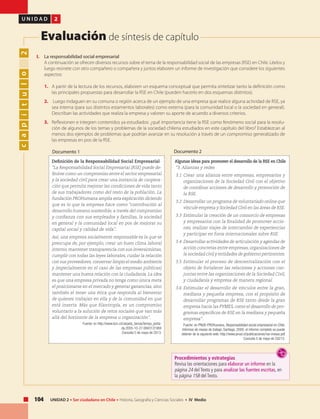 104 UNIDAD 2 • Ser ciudadano en Chile • Historia, Geografía y Ciencias Sociales • IV Medio
U N I D A D 2
Evaluación de síntesis de capítulo
capítulo2
Definición de la Responsabilidad Social Empresarial
“La Responsabilidad Social Empresarial (RSE) puede de-
finirse como un compromiso entre el sector empresarial
y la sociedad civil para crear una instancia de coopera-
ción que permita mejorar las condiciones de vida tanto
de sus trabajadores como del resto de la población. La
fundación PROHumana amplía esta explicación diciendo
que es lo que la empresa hace como “contribución al
desarrollo humano sostenible, a través del compromiso
y confianza con sus empleados y familias, la sociedad
en general y la comunidad local en pos de mejorar su
capital social y calidad de vida”.
Así, una empresa socialmente responsable es la que se
preocupa de, por ejemplo, crear un buen clima laboral
interno, mantener transparencia con sus inversionistas,
cumplir con todas las leyes laborales, cuidar la relación
con sus proveedores,conservar limpio el medio ambiente
y (especialmente en el caso de las empresas públicas)
mantener una buena relación con la ciudadanía. La idea
es que una empresa privada no tenga como única meta
el posicionarse en el mercado y generar ganancias, sino
también el tener una ética que responda al bienestar
de quienes trabajan en ella y de la comunidad en que
está inserta. Más que filantropía, es un compromiso
voluntario a la solución de retos sociales que van más
allá del horizonte de la empresa u organización”.
Fuente: en http://www.bcn.cl/carpeta_temas/temas_porta-
da.2005-10-27.0843131984
Consulta 5 de mayo de 2013.
I.	 La responsabilidad social empresarial
	 A continuación se ofrecen diversos recursos sobre el tema de la responsabilidad social de las empresas (RSE) en Chile. Léelos y
luego reúnete con otro compañero o compañera y juntos elaboren un informe de investigación que considere los siguientes
aspectos:
1.	 A partir de la lectura de los recursos, elaboren un esquema conceptual que permita sintetizar tanto la definición como
las principales propuestas para desarrollar la RSE en Chile (pueden hacerlo en dos esquemas distintos).
2.	 Luego indaguen en su comuna o región acerca de un ejemplo de una empresa que realice alguna actividad de RSE, ya
sea interna (para sus distintos estamentos laborales) como externa (para la comunidad local o la sociedad en general).
Describan las actividades que realiza la empresa y valoren su aporte de acuerdo a diversos criterios.
3.	 Reflexionen e integren contenidos ya estudiados: ¿qué importancia tiene la RSE como fenómeno social para la resolu-
ción de algunos de los temas y problemas de la sociedad chilena estudiados en este capítulo del libro? Establezcan al
menos dos ejemplos de problemas que podrían avanzar en su resolución a través de un compromiso generalizado de
las empresas en pos de la RSE.
Documento 1
Algunas ideas para promover el desarrollo de la RSE en Chile
“3. Alianzas y redes
3.1 	Crear una alianza entre empresas, empresarios y
organizaciones de la Sociedad Civil con el objetivo
de coordinar acciones de desarrollo y promoción de
la RSE.
3.2 	Desarrollar un programa de voluntariado online que
vincule empresa y Sociedad Civil en las áreas de RSE.
3.3 	Estimular la creación de un consorcio de empresas
y empresarios con la finalidad de promover accio-
nes, realizar viajes de intercambio de experiencias
y participar en foros internacionales sobre RSE.
3.4 	Desarrollar actividades de articulación y agendas de
acción concretas entre empresas, organizaciones de
la sociedad civil y entidades de gobierno pertinentes.
3.5 	Estimular el proceso de descentralización con el
objeto de fortalecer las relaciones y acciones con-
juntas entre las organizaciones de la Sociedad Civil,
y ciudadanía y empresa de manera regional.
3.6 	Estimular el desarrollo de vínculos entre la gran,
mediana y pequeña empresa, con el propósito de
desarrollar programas de RSE tanto desde la gran
empresa hacia las PYMES, como el desarrollo de pro-
gramas específicos de RSE en la mediana y pequeña
empresa” .
Fuente: en PNUD-PROHumana, Responsabilidad social empresarial en Chile.
Informes de mesas de trabajo, Santiago, 2000; el informe completo se puede
obtener de la siguiente web: http://www.pnud.cl/publicaciones/rse-mesas.pdf
Consulta 5 de mayo de 20213.
Documento 2
Procedimientos y estrategias
Revisa las orientaciones para elaborar un informe en la
página 24 del Texto y para analizar las fuentes escritas, en
la página 158 del Texto.
 