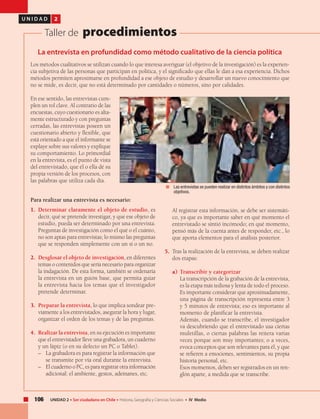 106 UNIDAD 2 • Ser ciudadano en Chile • Historia, Geografía y Ciencias Sociales • IV Medio
U N I D A D 2
Taller de procedimientos
La entrevista en profundidad como método cualitativo de la ciencia política
Los métodos cualitativos se utilizan cuando lo que interesa averiguar (el objetivo de la investigación) es la experien-
cia subjetiva de las personas que participan en política, y el significado que ellas le dan a esa experiencia. Dichos
métodos permiten aproximarse en profundidad a ese objeto de estudio y desarrollar un nuevo conocimiento que
no se mide, es decir, que no está determinado por cantidades o números, sino por calidades.
En ese sentido, las entrevistas cum-
plen un rol clave. Al contrario de las
encuestas, cuyo cuestionario es alta-
mente estructurado y con preguntas
cerradas, las entrevistas poseen un
cuestionario abierto y flexible, que
está orientado a que el informante se
explaye sobre sus valores y explique
su comportamiento. Lo primordial
en la entrevista, es el punto de vista
del entrevistado, que él o ella dé su
propia versión de los procesos, con
las palabras que utiliza cada día.
Para realizar una entrevista es necesario:
1.	 Determinar claramente el objeto de estudio, es
decir, qué se pretende investigar, y que ese objeto de
estudio, pueda ser determinado por una entrevista.
Preguntas de investigación como el qué o el cuánto,
no son aptas para entrevistas; lo mismo las preguntas
que se responden simplemente con un sí o un no.
2.	 Desglosar el objeto de investigación, en diferentes
temas o contenidos que sería necesario para organizar
la indagación. De esta forma, también se ordenaría
la entrevista en un guión base, que permita guiar
la entrevista hacia los temas que el investigador
pretende determinar.
3.	 Preparar la entrevista, lo que implica sondear pre-
viamente a los entrevistados, asegurar la hora y lugar,
organizar el orden de los temas y de las preguntas.
4.	 Realizar la entrevista, en su ejecución es importante
que el entrevistador lleve una grabadora, un cuaderno
y un lápiz (o en su defecto un PC o Tablet).
– 	 La grabadora es para registrar la información que
se transmite por vía oral durante la entrevista.
–	 El cuaderno o PC, es para registrar otra información
adicional: el ambiente, gestos, ademanes, etc.
	 Al registrar esta información, se debe ser sistemáti-
co, ya que es importante saber en qué momento el
entrevistado se sintió incómodo; en qué momento,
pensó más de la cuenta antes de responder, etc., lo
que aporta elementos para el análisis posterior.
5.	 Tras la realización de la entrevista, se deben realizar
dos etapas:
a)	Transcribir y categorizar
La transcripción de la grabación de la entrevista,
es la etapa más tediosa y lenta de todo el proceso.
Es importante considerar que aproximadamente,
una página de transcripción representa entre 3
y 5 minutos de entrevista; eso es importante al
momento de planificar la entrevista.
Además, cuando se transcribe, el investigador
va descubriendo que el entrevistado usa ciertas
muletillas, o ciertas palabras las reitera varias
veces porque son muy importantes; o a veces,
evoca conceptos que son relevantes para él, y que
se refieren a emociones, sentimientos, su propia
historia personal, etc.
Esos momentos, deben ser registrados en un ren-
glón aparte, a medida que se transcribe.
	 Las entrevistas se pueden realizar en distintos ámbitos y con distintos
objetivos.
 