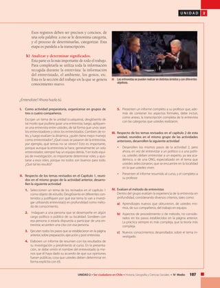 107UNIDAD 2 • Ser ciudadano en Chile • Historia, Geografía y Ciencias Sociales • IV Medio
U N I D A D 2
Esos registros deben ser precisos y concisos, de
una sola palabra: a eso se le denomina categoría,
y el proceso de determinarlas, categorizar. Esta
etapa es paralela a la transcripción.
b)	Analizar y determinar significados.
	 Esta parte es la más importante de todo el trabajo.
Para completarla se utiliza toda la información
recogida durante la entrevista: la información
del entrevistado, el ambiente, los gestos, etc.
Esta es la sección del trabajo en la que se genera
conocimiento nuevo.
I. 	 Como actividad preparatoria, organícense en grupos de
tres o cuatro compañeros.
	 Escojan un tema de la unidad (cualquiera), desglósenlo de
tal modo que pudiera guiar una entrevista; luego, aplíquen-
se una entrevista entre ustedes, de tal forma que unos sean
los entrevistadores y otros los entrevistados. Cambien de ro-
les, y luego evalúen la dinámica: ¿quién tiene mejor manejo
como entrevistador? ¿Qué cosas se pasaron de la entrevista,
por ejemplo, qué temas no se vieron? Esto es importante,
porque aunque la entrevista la hace, generalmente un solo
entrevistador, siempre hay un equipo detrás.Y en todo equi-
po de investigación, es importante determinar roles, y ajus-
tarse a esos roles, porque no todos son buenos para todo.
¿Qué tal les resultó?
II. 	 Respecto de los temas revisados en el Capítulo 1, reuni-
dos en el mismo grupo de la actividad anterior, desarro-
llen la siguiente actividad
1.	 Seleccionen un tema de los revisados en el capítulo 1
como objeto de estudio. Desglósenlo en diferentes con-
tenidos y justifiquen por qué ese tema lo van a investi-
gar utilizando entrevista(s) en profundidad como méto-
do de conocimiento.
2.	 Indaguen a una persona que se desempeñe en algún
cargo político o público de su localidad. Sondeen con
esa persona si estaría dispuesta a participar de una en-
trevista; acuerden una cita con esa persona.
3.	 Ejecuten todos los pasos que se establecieron en la página
anterior, sobre preparación, ejecución y post entrevista.
4.	 Elaboren un informe de resumen con los resultados de
su investigación y preséntenlo al curso. En la presenta-
ción, se debe omitir el nombre del entrevistado (a me-
nos que él haya dado su acuerdo de que sus opiniones
fueran públicas; cosa que ustedes deben determinar en
forma explícita con él).
¿Entendiste? Ahora hazlo tú.
5.	 Presenten un informe completo a su profesor que, ade-
más de contener los aspectos formales, debe incluir,
como anexo, la transcripción completa de la entrevista
con las categorías que ustedes realizaron.
III. 	Respecto de los temas revisados en el capítulo 2 de esta
unidad, reunidos en el mismo grupo de las actividades
anteriores, desarrollen la siguiente actividad
• 	 Desarrollen los mismos pasos de la actividad 2, pero
ahora, en vez de entrevistar a un político o a una políti-
ca, ustedes deben entrevistar a un experto, ya sea aca-
démico, o de una ONG, especializado en el tema que
ustedes seleccionaron, que se encuentre en la localidad
en la que ustedes viven.
• 	 Presenten el informe resumido al curso, y el completo a
su profesor.
IV. 	Evalúen el método de entrevistas
	 Dentro del grupo evalúen la experiencia de la entrevista en
profundidad, considerando diversos criterios, tales como:
a)	 Aprendizajes nuevos que obtuvieron, de ustedes mis-
mos, de sus compañeros, del trabajo en equipo.
b)	 Aspectos de procedimiento o de método, no conside-
rados en los pasos establecidos en la página anterior.
La práctica siempre es más compleja, que la teoría más
compleja.
c)	 Nuevos conocimientos desarrollados sobre el tema in-
vestigado.
	 Las entrevistas se pueden realizar en distintos ámbitos y con diferentes
objetivos.
 