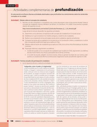 108 UNIDAD 2 • Ser ciudadano en Chile • Historia, Geografía y Ciencias Sociales • IV Medio
U N I D A D 2
Actividades complementarias de profundización
En esta sección se ofrecen diversas actividades destinadas a que profundices tus conocimientos sobre los contenidos
revisados en la unidad.
Actividad I Debate sobre el concepto de ciudadanía
• 	 Reúnete con dos compañeros o compañeras más y juntos descarguen y lean el documento titulado“Sobre el
concepto de ciudadanía: historia y Modelos”, de Horrach, J.A. (Factótum, nº 6, 2009). El documento lo pueden
obtener del siguiente vínculo:
	 http://www.revistafactotum.com/revista/f_6/articulos/Factotum_6_1_JA_Horrach.pdf
	 Luego de leer el artículo, desarrollen las siguientes actividades:
1. 	 Determinen a la luz del texto, la importancia del concepto de ciudadanía en el mundo actual.
2. 	 Establezcan en qué consistieron los modelos antiguos y modernos de ciudadanía.
3. 	 Realicen una comparación de las principales teorías de la ciudadanía, vigentes actualmente.
4. 	 Comparen las teorías de la ciudadanía con los prescrito en la Constitución chilena, y establezcan a cuál de
ellas corresponde la definición legal que se aplica en Chile.
5. 	 Debatan sobre la noción de ciudadanía que se aplica en Chile, a la luz de la crítica formulada por las demás
corrientes.
6. 	 Propongan reformas o argumenten una defensa:
• 	 Si están de acuerdo con la concepción de ciudadanía que se aplica en Chile, argumenten una defensa
de esta noción frente a las críticas y postulados de las demás corrientes.
• 	 Si no están de acuerdo, adopten una de las teorías críticas (o generen las bases de una nueva) y aplí-
quenla a un proyecto de reforma (constitucional o legal) de la noción actualmente vigente en Chile.
Actividad II Formas actuales de participación ciudadana
• 	 Lee el siguiente artículo y realiza las actividades que se proponen.
		
“Indignados, entre el poder y la legitimidad
¿Cómo es posible que un otoño caliente en Estados
Unidos, a imagen y semejanza de la primavera
árabe, eche por tierra la creencia más arraigada
de Occidente, la imagen económica mundial del
american way? ¿Cómo es posible que la consigna
Ocupa Wall Street no solo saque a la calle a jóvenes
de otras ciudades de EE.UU.,sino también de Londres
y Vancouver, Bruselas y Roma, Fráncfort y Tokio?
Y esos manifestantes no se han congregado para
elevar su voz contra una mala ley, sino contra el
propio “sistema”. Se pone en tela de juicio aquello
que antes se denominaba “economía de libre mer-
cado” y ahora se vuelve a llamar“capitalismo”. ¿Por
qué el mundo está dispuesto a escuchar cuando
Ocupa Wall Street se erige en portavoz del 99% de
los oprimidos en contra del 1% de los beneficiados?...
En EE.UU., el país del capitalismo depredador, se ha
formado un movimiento crítico con el capitalismo,
lo que también es impensable… En primer lugar,
asistimos a un acto de transformismo digno de un
cabaré: banqueros y ejecutivos,los fundamentalistas
del mercado por antonomasia, claman por la ayuda
del Estado. Políticos que hasta hacía poco –como en
Alemania la canciller Ángela Merkel- elogiaban el
capitalismo libre de trabas, ejecutan en medio de la
noche y la niebla un cambio de opinión y bandera
que les convierte en una suerte de socialismo de
Estado para ricos.Y la ignorancia reina por doquier.
Nadie sabe qué es, ni qué efectos va a tener, una
terapia prescrita bajo los efectos de la borrachera
de ceros. Todos nosotros –el 99%- formamos parte
de un gigantesco experimento económico que se
mueve en el espacio vacío de una ignorancia más
o menos inconfesada, ignorancia que atañe tanto
a los medios empleados como a los objetivos que
se persiguen, pero que tiene consecuencias devas-
tadoras para todos…
Pero, ¿de dónde proviene el poder o la impotencia
del Movimiento Ocupa? El peligro global de las fi-
nanzas, sus consecuencias políticas y sociales, han
privado de legitimidad al capitalismo neoliberal. La
consecuencia es que se da una paradoja entre poder
y legitimidad. Gran poder y escasa legitimidad del
lado del capital y de los Estados, escaso poder y
elevada legitimidad del lado de los manifestantes.
Y es un desequilibrio que el Movimiento Ocupa
podría aprovechar para plantear demandas claves
como, por ejemplo, un impuesto sobre las transac-
ciones financieras. Para imponer esta tasa Robín
Hood, podría surgir de forma ejemplar una alianza
legítima y poderosa entre los movimientos globales
de protesta y la política de los Estados nacionales,
una alianza capaz de dar el salto cuántico político”.
Fuente: Ulrich Beck en el diario El País, Madrid, 10 de noviembre de 2011.
 