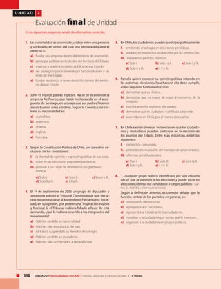 110 UNIDAD 2 • Ser ciudadano en Chile • Historia, Geografía y Ciencias Sociales • I V Medio
U N I D A D 2
Evaluación final de Unidad
1. 	 La nacionalidad es un vínculo jurídico entre una persona
y un Estado, en virtud del cual una persona adquiere el
derecho a:
a) 	 fundar una empresa dentro del territorio de una nación.
b) 	 participar políticamente dentro del territorio del Estado.
c) 	 ingresar a la administración pública de ese Estado.
d) 	ser protegido jurídicamente por la Constitución y las
leyes de ese Estado.
e) 	 fundar residencia o tener domicilio dentro del territo-
rio de ese Estado.
2. 	 John es hijo de padres ingleses. Nació en el avión de la
empresa Air France, que había hecho escala en el aero-
puerto de Santiago, en un viaje que sus padres hicieron
desde Buenos Aires a Sidney. Según la Constitución chi-
lena, su nacionalidad es:
a) 	australiana.
b) 	argentina.
c) 	chilena.
d) 	inglesa.
e) 	francesa.
3. 	 Según la Constitución Política de Chile, son derechos ex-
clusivos de los ciudadanos:
I. 	 la libertad de opinión y expresión pública de sus ideas.
II. 	 votar en las elecciones populares periódicas.
III. 	postular a un cargo de representación gremial o
sindical.
	a) Solo I. 		 b) Solo II. 	 c) Solo I y III. 	
d) Solo II y III. 	 e) I, II y III.
4. 	 El 1º de septiembre de 2006 un grupo de diputados y
senadores solicitó al Tribunal Constitucional que decla-
rase inconstitucional al Movimiento Patria Nueva Socie-
dad, en su opinión, por poseer una “inspiración nazista
y fascista”. Si el Tribunal hubiera fallado a favor de esta
demanda, ¿qué le hubiera ocurrido a los integrantes del
movimiento?
a) 	 Habrían perdido su nacionalidad.
b) 	 Habrían sido expulsados del país.
c) 	 Se habría suspendido su derecho de sufragio.
d) 	 Habrían perdido su ciudadanía.
e) 	 Habrían sido condenados a pena aflictiva.
5. 	 En Chile, los ciudadanos pueden participar políticamente
I.	 emitiendo el sufragio en elecciones periódicas.
II.	 votando en plebiscitos establecidos por la Constitución.
III.	 integrando partidos políticos.
a) Solo I. 		 b) Solo I y II. 	 c) Solo I y III.
d) Solo II y III. 	 e) I, II y III.
6. 	 Pamela quiere expresar su opinión política votando en
las próximas elecciones. Para hacerlo ella debe cumplir,
como requisito fundamental, con:
a) 	 demostrar que es chilena.
b) 	demostrar que es mayor de edad al momento de la
votación.
c) 	 inscribirse en los registros electorales.
d) 	 demostrar que es ciudadana habilitada para votar.
e) 	 avecindarse en Chile, por al menos cinco años.
7. 	 En Chile existen diversas instancias en que los ciudada-
nos y ciudadanas pueden participar en la decisión de
los asuntos del Estado. Entre esas instancias, están las
siguientes:
I. 	 plebiscitos comunales.
II. 	 plebiscitosderevocacióndelmandatodeparlamentarios.
III. 	reformas constitucionales.
	 a) Solo I. 		 b) Solo III. 	 c) Solo I y II. 	
d) Solo I y III. 	 e) I, II y III.
8. 	 “…cualquier grupo político identificado por una etiqueta
oficial que se presenta a las elecciones y puede sacar en
elecciones (libres o no) candidatos a cargos públicos”. (Sar-
tori, G., Partidos y sistema de partidos).
	 Según la definición anterior, es correcto señalar que la
función central de los partidos, en general, es:
a) 	 promover la democracia.
b) 	 representar a la ciudadanía.
c) 	 representar al Estado ante los ciudadanos.
d)	 movilizar a la ciudadanía por temas que le interesen.
e)	 organizar a la ciudadanía en grupos políticos.
En las siguientes preguntas señala las alternativas correctas:
 