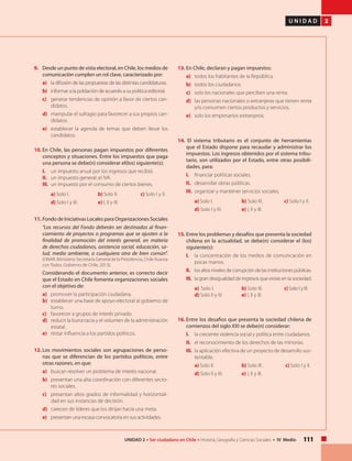 111UNIDAD 2 • Ser ciudadano en Chile • Historia, Geografía y Ciencias Sociales • IV Medio
U N I D A D 2
9. 	 Desde un punto de vista electoral, en Chile, los medios de
comunicación cumplen un rol clave, caracterizado por:
a) 	 la difusión de las propuestas de las distintas candidaturas.
b) 	 informar a la población de acuerdo a su política editorial.
c) 	 generar tendencias de opinión a favor de ciertos can-
didatos.
d) 	 manipular el sufragio para favorecer a sus propios can-
didatos.
e) 	 establecer la agenda de temas que deben llevar los
candidatos.
10.	En Chile, las personas pagan impuestos por diferentes
conceptos y situaciones. Entre los impuestos que paga
una persona se debe(n) considerar el(los) siguiente(s):
I. 	 un impuesto anual por los ingresos que recibió.
II. 	 un impuesto general: el IVA.
III. 	un impuesto por el consumo de ciertos bienes.
a) Solo I. 		 b) Solo II. 	 c) Solo I y II.
d) Solo I y III. 	 e) I, II y III.
11. 	Fondo de Iniciativas Locales para Organizaciones Sociales
	 "Los recursos del Fondo deberán ser destinados al finan-
ciamiento de proyectos o programas que se ajusten a la
finalidad de promoción del interés general, en materia
de derechos ciudadanos, asistencia social, educación, sa-
lud, medio ambiente, o cualquiera otra de bien común".
(ONAR. Ministerio Secretaría General de la Presidencia, Chile Avanza
con Todos, Gobierno de Chile, 2013).
	 Considerando el documento anterior, es correcto decir
que el Estado en Chile fomenta organizaciones sociales
con el objetivo de:
a) 	 promover la participación ciudadana.
b) 	 establecer una base de apoyo electoral al gobierno de
turno.
c) 	 favorecer a grupos de interés privado.
d) 	 reducir la burocracia y el volumen de la administración
estatal.
e) 	 restar influencia a los partidos políticos.
12. 	Los movimientos sociales son agrupaciones de perso-
nas que se diferencian de los partidos políticos, entre
otras razones, en que:
a) 	 buscan resolver un problema de interés nacional.
b) 	 presentan una alta coordinación con diferentes secto-
res sociales.
c) 	 presentan altos grados de informalidad y horizontali-
dad en sus instancias de decisión.
d) 	 carecen de líderes que los dirijan hacia una meta.
e) 	 presentan una escasa convocatoria en sus actividades.
13. 	En Chile, declaran y pagan impuestos:
a) 	 todos los habitantes de la República.
b) 	 todos los ciudadanos.
c) 	 solo los nacionales que perciben una renta.
d) 	 las personas nacionales o extranjeras que tienen renta
y/o consumen ciertos productos y servicios.
e) 	 solo los empresarios extranjeros.
14. El sistema tributario es el conjunto de herramientas
que el Estado dispone para recaudar y administrar los
impuestos. Los ingresos obtenidos por el sistema tribu-
tario, son utilizados por el Estado, entre otras posibili-
dades, para:
I. 	 financiar políticas sociales.
II. 	 desarrollar obras públicas.
III. 	organizar y mantener servicios sociales.
a) Solo I. 	 b) Solo III. 	 c) Solo I y II.
d) Solo I y III. 	 e) I, II y III.
15. 	Entre los problemas y desafíos que presenta la sociedad
chilena en la actualidad, se debe(n) considerar el (los)
siguiente(s):
I. 	 la concentración de los medios de comunicación en
pocas manos.
II.	 los altos niveles de corrupción de las instituciones públicas.
III. 	la gran desigualdad de ingresos que existe en la sociedad.
	 a) Solo I. 	 	 b) Solo III. 	 c)Solo I y III. 	
d) Solo II y III. 	 e) I, II y III.
16.	Entre los desafíos que presenta la sociedad chilena de
comienzos del siglo XXI se debe(n) considerar:
I. 	 la creciente violencia social y política entre ciudadanos.
II. 	 el reconocimiento de los derechos de las minorías.
III. 	la aplicación efectiva de un proyecto de desarrollo sus-
tentable.
	 a) Solo II. 		 b) Solo III . 	 c) Solo I y II.
	 d) Solo II y III. 	 e) I, II y III.
 