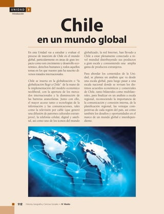 U N I D A D 3
Introducción
112 Historia, Geografía y Ciencias Sociales • IV Medio
En esta Unidad vas a estudiar y evaluar el
proceso de inserción de Chile en el mundo
global, particularmente en áreas de gran im-
pacto como son crecimiento y desarrollo eco-
nómico, derechos humanos y, todos aquellos
temas en los que nuestro país ha suscrito di-
versos tratados internacionales.
Chile se inserta en la globalización o “la
globalización llegó a Chile” de la mano de
la implementación del modelo económico
neoliberal, con la apertura de los merca-
dos internacionales y la disminución de
las barreras arancelarias. Junto con ello,
el mayor acceso tanto a tecnologías de la
información y las comunicaciones, tales
como la televisión por cable (que generó
una difusión de patrones culturales extran-
jeros), la telefonía celular, digital y sateli-
tal, así como uno de los íconos del mundo
Chile
en un mundo global
globalizado, la red Internet, han llevado a
Chile a estar plenamente conectado a ni-
vel mundial distribuyendo sus productos
a gran escala y consumiendo una amplia
gama de productos extranjeros.
Para abordar los contenidos de la Uni-
dad, se plantea un análisis que va desde
una escala global, para luego pasar a una
escala nacional donde se revisan los dis-
tintos acuerdos económicos y comerciales
de Chile, tanto bilaterales como multilate-
rales, para finalizar en un análisis a escala
regional, reconociendo la importancia de
la comunicación y conexión interna, de la
planificación regional, las ventajas com-
petitivas de cada región del país, así como
también los desafíos y oportunidades en el
marco de un mundo global e interdepen-
diente.
 
