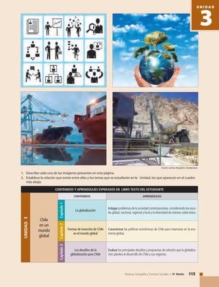113Historia, Geografía y Ciencias Sociales • IV Medio
CONTENIDOS Y APRENDIZAJES ESPERADOS EN LIBRO TEXTO DEL ESTUDIANTE
UNIDAD3
Chile
en un
mundo
global
CONTENIDOS APRENDIZAJES
Capítulo1
La globalización
Indagar problemas de la sociedad contemporánea, considerando las esca-
las global, nacional, regional y local y la diversidad de visiones sobre éstos.
Capítulo2
Formas de inserción de Chile
en el mundo global
Caracterizar las políticas económicas de Chile para insertarse en la eco-
nomía global.
Capítulo3
Los desafíos de la
globalización para Chile
Evaluar los principales desafíos y propuestas de solución que la globaliza-
ción plantea al desarrollo de Chile y sus regiones.
1. 	 Describe cada una de las imágenes presentes en esta página.
2. 	 Establece la relación que existe entre ellas y los temas que se estudiarán en la Unidad, los que aparecen en el cuadro
más abajo.
Fuente: archivo fotográfico Shutterstock.
3
U N I D A D
 