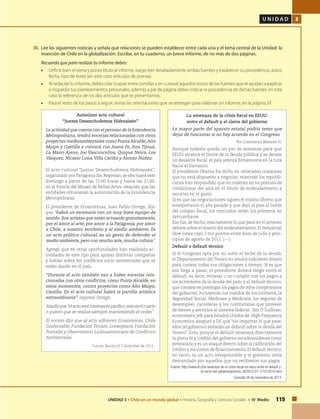 U N I D A D 3
115UNIDAD 3 • Chile en un mundo global • Historia, Geografía y Ciencias Sociales • IV Medio
III.	 Lee las siguientes noticias y señala qué relaciones se pueden establecer entre cada una y el tema central de la Unidad: la
inserción de Chile en la globalización. Escribe, en tu cuaderno, un breve informe, de no más de dos páginas.
	 Recuerda que para realizar tu informe debes:
•	 Definir bien el tema y poner título al informe, luego leer detalladamente ambas fuentes y establecer su procedencia, autor,
fecha, tipo de texto (en este caso artículos de prensa).
•	 Al redactar tu informe, debes citar (copiar entre comillas y en cursiva) aquellos trozos de las fuentes que te ayudan a explicar
o respaldar tus planteamientos personales, además a pie de página debes indicar la procedencia de dichas fuentes, en este
caso la referencia de los dos artículos que te presentamos.
•	 Para el resto de los pasos a seguir, revisa las orientaciones que se entregan para elaborar un informe, en la página 59.
Autorizan acto cultural
“Juntos Desenchufemos Hidroaisén”
La actividad que cuenta con el permiso de la Intendencia
Metropolitana, tendrá vocerías relacionadas con otros
proyectos medioambientales como Punta Alcalde,Alto
Maipo y Castilla y contará con Juana Fe, Ana Tijoux,
La Mano Ajena, Joe Vasconcellos, Quique Neira, Los
Vásquez, Nicasio Luna, Villa Cariño y Alonso Núñez.
El acto cultural “Juntos Desenchufemos Hidroaisén”,
organizado por Patagonia Sin Represas, se efectuará este
domingo a partir de las 15:00 horas y hasta las 21:00,
en el frontis del Museo de Bellas Artes, después que las
entidades obtuvieran la autorización de la Intendencia
Metropolitana.
El presidente de Ecosistemas, Juan Pablo Orrego, dijo
que “habrá un escenario con un muy buen equipo de
sonido. Son artistas que están actuando gratuitamente,
por el amor al arte, por amor a la Patagonia, por amor
a Chile, a nuestro territorio y al medio ambiente. Es
un acto político cultural, es un gesto de defender el
medio ambiente, pero con mucho arte, mucha cultura”.
Agregó que en otras oportunidades han realizado ac-
tividades de este tipo para apoyar distintas campañas
y hablar sobre los conflictos socio ambientales que se
están dando en el país.
“Durante el acto también van a haber vocerías rela-
cionadas con otros conflictos, como Punta Alcalde, en
estos momentos; contra proyectos como Alto Maipo;
Castilla. En el acto cultural habrá la parrilla artística
extraordinaria”, expresó Orrego.
Añadióque“elactoserátotalmentepacífico;esteeselcuarto
o quinto que se realiza siempre manteniendo el orden”.
El vocero dijo que al acto adhieren Ecosistemas, Chile
Sustentable, Fundación Terram, Greenpeace, Fundación
Pumalín y Observatorio Latinoamericano de Conflictos
Ambientales.
Fuente: Nación.cl, 7 diciembre de 2012.
La amenaza de la crisis fiscal en EEUU:
entre el default y el cierre del gobierno
La mayor parte del aparato estatal podría tener que
dejar de funcionar si no hay acuerdo en el Congreso.
Por Constanza Morales H.
Aunque todavía queda un par de semanas para que
EEUU alcance el límite de la deuda pública y se desate
un desastre fiscal, el país avanza firmemente en la ruta
hacia el barranco.
El presidente Obama ha dicho en reiteradas ocasiones
que no está dispuesto a negociar, mientras los republi-
canos han respondido que no cederán en su postura de
condicionar del alza en el límite de endeudamiento a
recortes en el gasto.
Si es que las negociaciones siguen el mismo libreto que
interpretaron el año pasado y que dejó al país al borde
del colapso fiscal, los mercados serán los primeros en
derrumbarse.
Eso fue, de hecho, exactamente lo que pasó en el anterior
debate sobre el monto del endeudamiento. El Industrial
Dow Jones cayó 2 mil puntos entre fines de julio y prin-
cipios de agosto de 2011. (---)
Default o default técnico
Si el Congreso opta por no subir el techo de la deuda,
el Departamento del Tesoro no tendrá suficiente dinero
para costear todas sus obligaciones a tiempo. Si es que
eso llega a pasar, el presidente deberá elegir entre el
default, es decir, retrasar o no cumplir con los pagos a
los acreedores de la deuda del país; y el default técnico,
que consiste en postergar los pagos de otros compromisos
del gobierno, incluyendo los sueldos de los militares, la
Seguridad Social, Medicare y Medicaid, los seguros de
desempleo, carreteras y los contratistas que proveen
de bienes y servicios al sistema federal.  Jim O’Sullivan,
economista jefe para Estados Unidos de High Frequency
Economics, aseguró a DF que “sin importar lo que pase,
ellos (el gobierno) evitarán un default sobre la deuda del
Tesoro”. Esto, porque el default amenaza directamente
la plena fe y crédito del gobierno estadounidense como
prestatario y es un ataque directo sobre la calificación del
crédito y los costos de financiamiento. El default técnico,
en tanto, es un acto irresponsable y el gobierno sería
demandado por aquellos que no recibieron sus pagos.
Fuente: http://www.df.cl/la-amenaza-de-la-crisis-fiscal-en-eeuu-entre-el-default-y-
el-cierre-del-gobierno/prontus_df/2013-01-17/213516.html
Consulta 26 de noviembre de 2013.
 